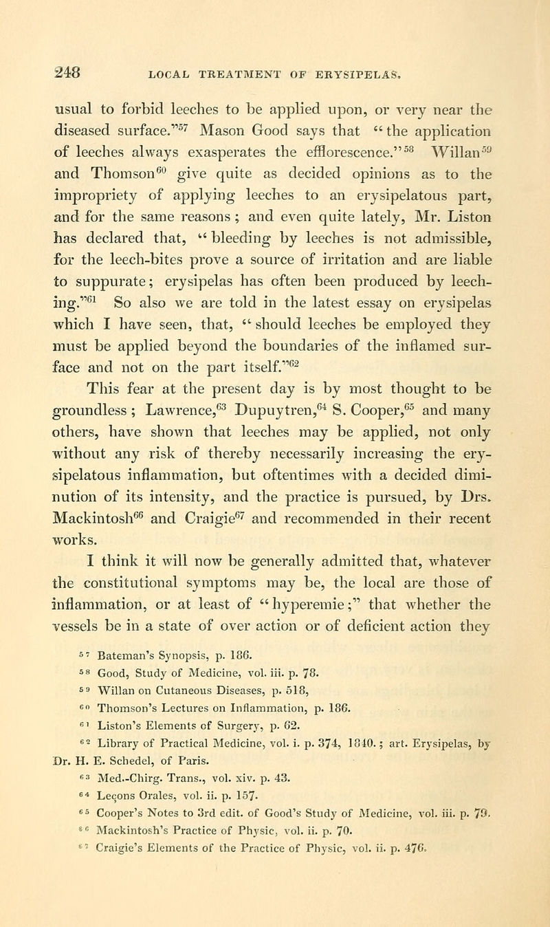 usual to forbid leeches to be applied upon, or very near the diseased surface.57 Mason Good says that  the application of leeches always exasperates the efflorescence.58 Willan59 and Thomson60 give quite as decided opinions as to the impropriety of applying leeches to an erysipelatous part, and for the same reasons ; and even quite lately, Mr. Liston has declared that,  bleeding by leeches is not admissible, for the leech-bites prove a source of irritation and are liable to suppurate; erysipelas has often been produced by leech- ing.1161 So also we are told in the latest essay on erysipelas which I have seen, that,  should leeches be employed they must be applied beyond the boundaries of the inflamed sur- face and not on the part itself.1162 This fear at the present day is by most thought to be groundless ; Lawrence,63 Dupuytren,64 S. Cooper,65 and many others, have shown that leeches may be applied, not only without any risk of thereby necessarily increasing the ery- sipelatous inflammation, but oftentimes with a decided dimi- nution of its intensity, and the practice is pursued, by Drs. Mackintosh66 and Craigie67 and recommended in their recent works. I think it will now be generally admitted that, whatever the constitutional symptoms may be, the local are those of inflammation, or at least of  hyperemie; that whether the vessels be in a state of over action or of deficient action they 57 Bateman's Synopsis, p. 186. 58 Good, Study of Medicine, vol. iii. p. 78. 59 Willan on Cutaneous Diseases, p. 518, 60 Thomson's Lectures on Inflammation, p. 186. 61 Liston's Elements of Surgery, p. 62. e Library of Practical Medicine, vol. i. p. 374, 1840.; art. Erysipelas, by Dr. H. E. Schedel, of Paris. 63 Med.-Chirg. Trans., vol. xiv. p. 43. 64 Lecons Orales, vol. ii. p. 157- 65 Cooper's Notes to 3rd edit, of Good's Study of Medicine, vol. iii. p. 73- 8 c Mackintosh's Practice of Physic, vol. ii. p. 70. 67 Craigie's Elements of the Practice of Physic, vol. ii. p. 476.