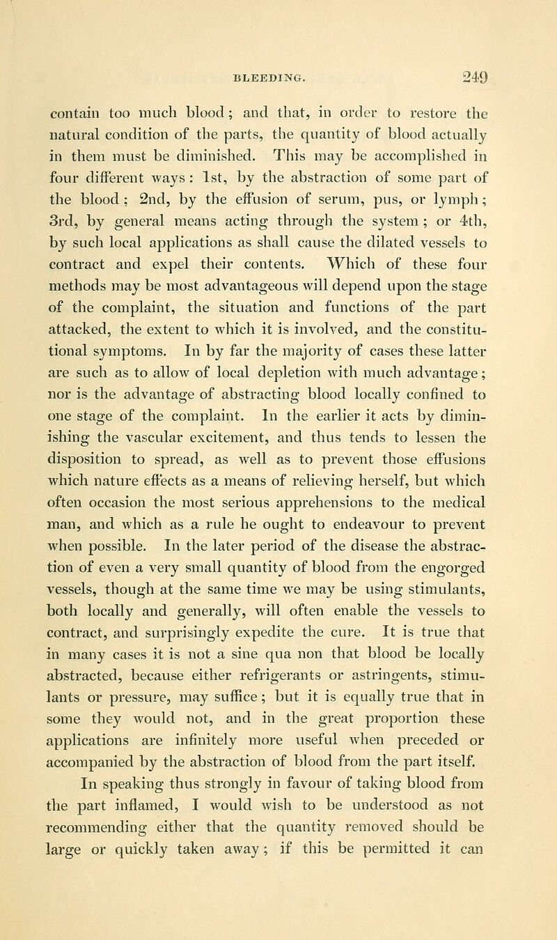 contain too much blood; and that, in order to restore the natural condition of the parts, the quantity of blood actually in them must be diminished. This may be accomplished in four different ways: 1st, by the abstraction of some part of the blood : 2nd, by the effusion of serum, pus, or lymph; 3rd, by general means acting through the system ; or 4th, by such local applications as shall cause the dilated vessels to contract and expel their contents. Which of these four methods may be most advantageous will depend upon the stage of the complaint, the situation and functions of the part attacked, the extent to which it is involved, and the constitu- tional symptoms. In by far the majority of cases these latter are such as to allow of local depletion with much advantage; nor is the advantage of abstracting blood locally confined to one stage of the complaint. In the earlier it acts by dimin- ishing the vascular excitement, and thus tends to lessen the disposition to spread, as well as to prevent those effusions which nature effects as a means of relieving herself, but which often occasion the most serious apprehensions to the medical man, and which as a rule he ought to endeavour to prevent when possible. In the later period of the disease the abstrac- tion of even a very small quantity of blood from the engorged vessels, though at the same time we may be using stimulants, both locally and generally, will often enable the vessels to contract, and surprisingly expedite the cure. It is true that in many cases it is not a sine qua non that blood be locally abstracted, because either refrigerants or astringents, stimu- lants or pressure, may suffice; but it is equally true that in some they would not, and in the great proportion these applications are infinitely more useful when preceded or accompanied by the abstraction of blood from the part itself. In speaking thus strongly in favour of taking blood from the part inflamed, I would wish to be understood as not recommending either that the quantity removed should be large or quickly taken away; if this be permitted it can