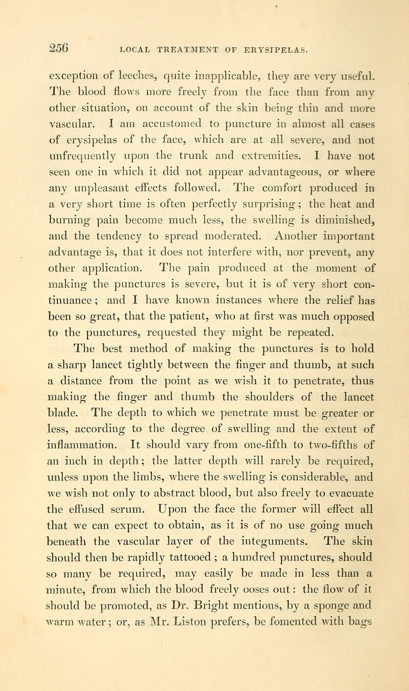 exception of leeches, quite inapplicable, they are very useful. The blood flows more freely from the face than from any other situation, on account of the skin being thin and more vascular. I am accustomed to puncture in almost all cases of erysipelas of the face, which are at all severe, and not unfrequently upon the trunk and extremities. I have not seen one in which it did not appear advantageous, or where any unpleasant effects followed. The comfort produced in a very short time is often perfectly surprising; the heat and burning pain become much less, the swelling is diminished, and the tendency to spread moderated. Another important advantage is, that it does not interfere with, nor prevent, any other application. The pain produced at the moment of making the punctures is severe, but it is of very short con- tinuance ; and I have known instances where the relief has been so great, that the patient, who at first was much opposed to the punctures, requested they might be repeated. The best method of making the punctures is to hold a sharp lancet tightly between the finger and thumb, at such a distance from the point as we wish it to penetrate, thus making the finger and thumb the shoulders of the lancet blade. The depth to which we penetrate must be greater or less, according to the degree of swelling and the extent of inflammation. It should vary from one-fifth to two-fifths of an inch in depth; the latter depth will rarely be required, unless upon the limbs, where the swelling is considerable, and we wish not only to abstract blood, but also freely to evacuate the effused serum. Upon the face the former will effect all that we can expect to obtain, as it is of no use going much beneath the vascular layer of the integuments. The skin should then be rapidly tattooed; a hundred punctures, should so many be required, may easily be made in less than a minute, from which the blood freely ooses out: the flow of it should be promoted, as Dr. Bright mentions, by a sponge and warm water; or, as Mr. Liston prefers, be fomented with bags