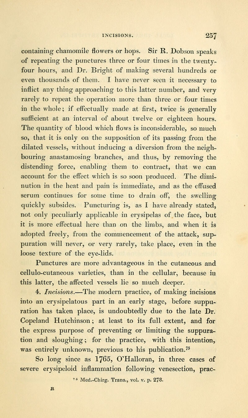 containing chamomile flowers or hops. Sir R. Dobson speaks of repeating the punctures three or four times in the twenty- four hours, and Dr. Bright of making several hundreds or even thousands of them. I have never seen it necessary to inflict any thing approaching to this latter number, and very rarely to repeat the operation more than three or four times in the whole; if effectually made at first, twice is generally sufficient at an interval of about twelve or eighteen hours. The quantity of blood which flows is inconsiderable, so much so, that it is only on the supposition of its passing from the dilated vessels, without inducing a diversion from the neigh- bouring anastamosing branches, and thus, by removing the distending force, enabling them to contract, that we can account for the effect which is so soon produced. The dimi- nution in the heat and pain is immediate, and as the effused serum continues for some time to drain off, the swelling quickly subsides. Puncturing is, as I have already stated, not only peculiarly applicable in erysipelas of the face, but it is more effectual here than on the limbs, and when it is adopted freely, from the commencement of the attack, sup- puration will never, or very rarely, take place, even in the loose texture of the eye-lids. Punctures are more advantageous in the cutaneous and cellulo-cutaneous varieties, than in the cellular, because in this latter, the affected vessels lie so much deeper. 4. Incisions.—The modern practice, of making incisions into an erysipelatous part in an early stage, before suppu- ration has taken place, is undoubtedly due to the late Dr. Copeland Hutchinson; at least to its full extent, and for the express purpose of preventing or limiting the suppura- tion and sloughing; for the practice, with this intention, was entirely unknown, previous to his publication.75 So long since as 1765, CHalloran, in three cases of severe erysipeloid inflammation following venesection, prac- ,s Med.-Chirg. Trans., vol. v. p. 278. R