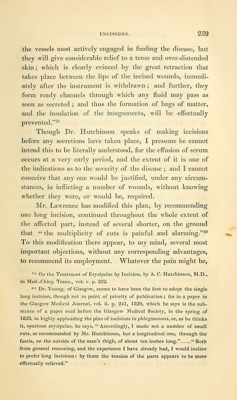 the vessels most actively engaged in feeding the disease, but they will give considerable relief to a tense and over-distended skin ; which is clearly evinced by the great retraction that takes place between the lips of the incised wounds, immedi- ately after the instrument is withdrawn ; and further, they form ready channels through which any fluid may pass as soon as secreted ; and thus the formation of bags of matter, and the insulation of the integuments, will be effectually prevented.'179 Though Dr. Hutchinson speaks of making incisions before any secretions have taken place, I presume he cannot intend this to be literally understood, for the effusion of serum occurs at a very early period, and the extent of it is one of the indications as to the severity of the disease ; and I cannot conceive that any one would be justified, under any circum- stances, in inflicting a number of wounds, without knowing whether they were, or would be, required. Mr. Lawrence has modified this plan, by recommending one long incision, continued throughout the whole extent of the affected part, instead of several shorter, on the ground that  the multiplicity of cuts is painful and alarming.1'80 To this modification there appear, to my mind, several most important objections, without any corresponding advantages, to recommend its employment. Whatever the pain might be, 79 On the Treatment of Erysipelas by Incision, by A. C Hutchinson, M.D., in Med.-Chirg. Trans., vol. v. p. 282. 80 Dr. Young, of Glasgow, seems to have been the first to adopt the single long incision, though not in point of priority of publication; for in a paper in the Glasgow Medical Journal, vol. ii. p. 241, 1829, which he says is the sub- stance of a paper read before the Glasgow Medical Society, in the spring of 1823, in highly applauding the plan of incisions in phlegmonous, or, as he thinks it, spurious erysipelas, he says,  Accordingly, I made not a number of small cuts, as recommended by Mr. Hutchinson, but a longitudinal one, through the fascia, on the outside of the man's thigh, of about ten inches long. Both from general reasoning, and the experience I have already had, I would incline to prefer long incisions: by them the tension of the parts appears to be more effectually relieved.