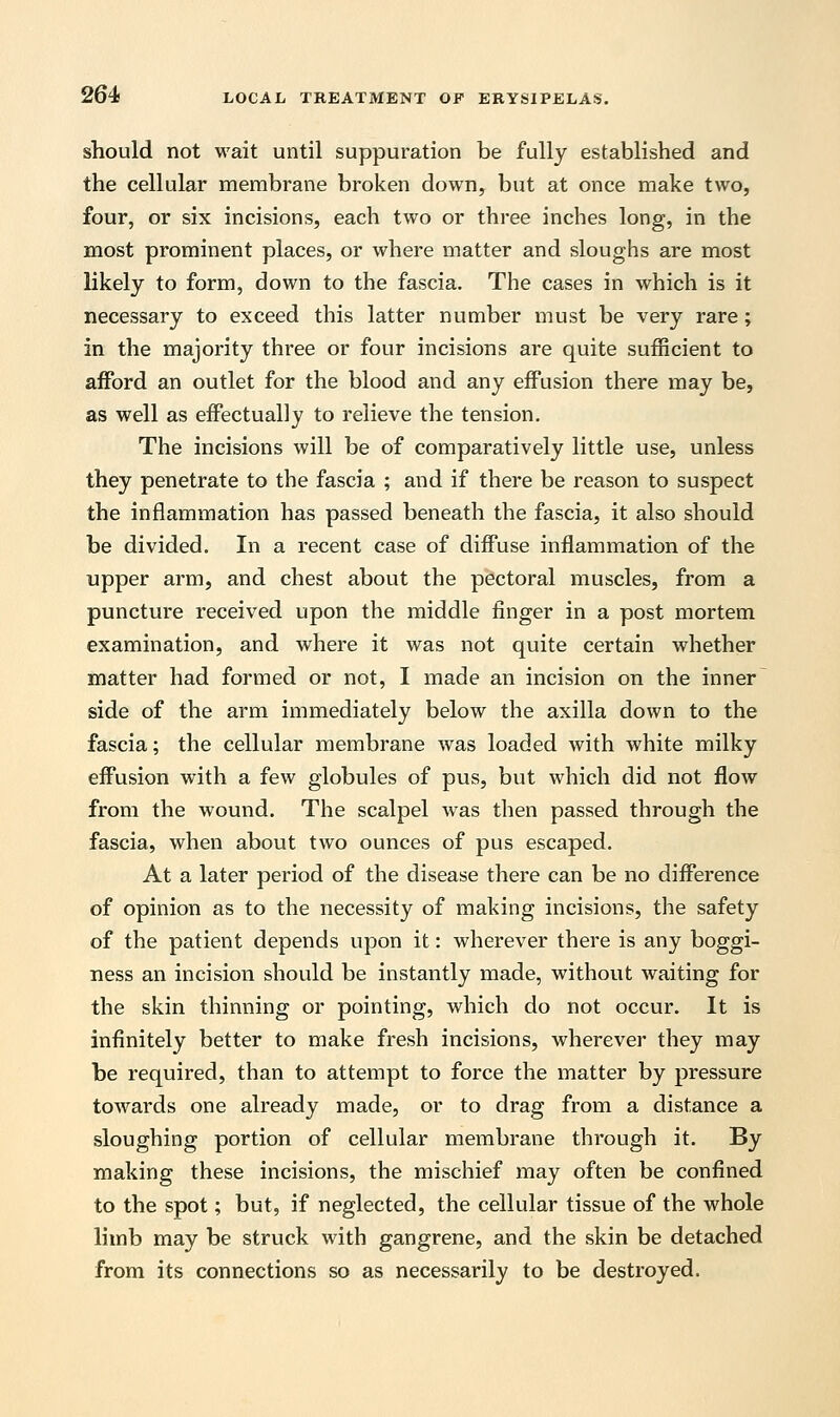 should not wait until suppuration be fully established and the cellular membrane broken down, but at once make two, four, or six incisions, each two or three inches long, in the most prominent places, or where matter and sloughs are most likely to form, down to the fascia. The cases in which is it necessary to exceed this latter number must be very rare; in the majority three or four incisions are quite sufficient to afford an outlet for the blood and any effusion there may be, as well as effectually to relieve the tension. The incisions will be of comparatively little use, unless they penetrate to the fascia ; and if there be reason to suspect the inflammation has passed beneath the fascia, it also should be divided. In a recent case of diffuse inflammation of the upper arm, and chest about the pectoral muscles, from a puncture received upon the middle finger in a post mortem examination, and where it was not quite certain whether matter had formed or not, I made an incision on the inner side of the arm immediately below the axilla down to the fascia; the cellular membrane was loaded with white milky effusion with a few globules of pus, but which did not flow from the wound. The scalpel was then passed through the fascia, when about two ounces of pus escaped. At a later period of the disease there can be no difference of opinion as to the necessity of making incisions, the safety of the patient depends upon it: wherever there is any boggi- ness an incision should be instantly made, without waiting for the skin thinning or pointing, which do not occur. It is infinitely better to make fresh incisions, wherever they may be required, than to attempt to force the matter by pressure towards one already made, or to drag from a distance a sloughing portion of cellular membrane through it. By making these incisions, the mischief may often be confined to the spot; but, if neglected, the cellular tissue of the whole limb may be struck with gangrene, and the skin be detached from its connections so as necessarily to be destroyed.