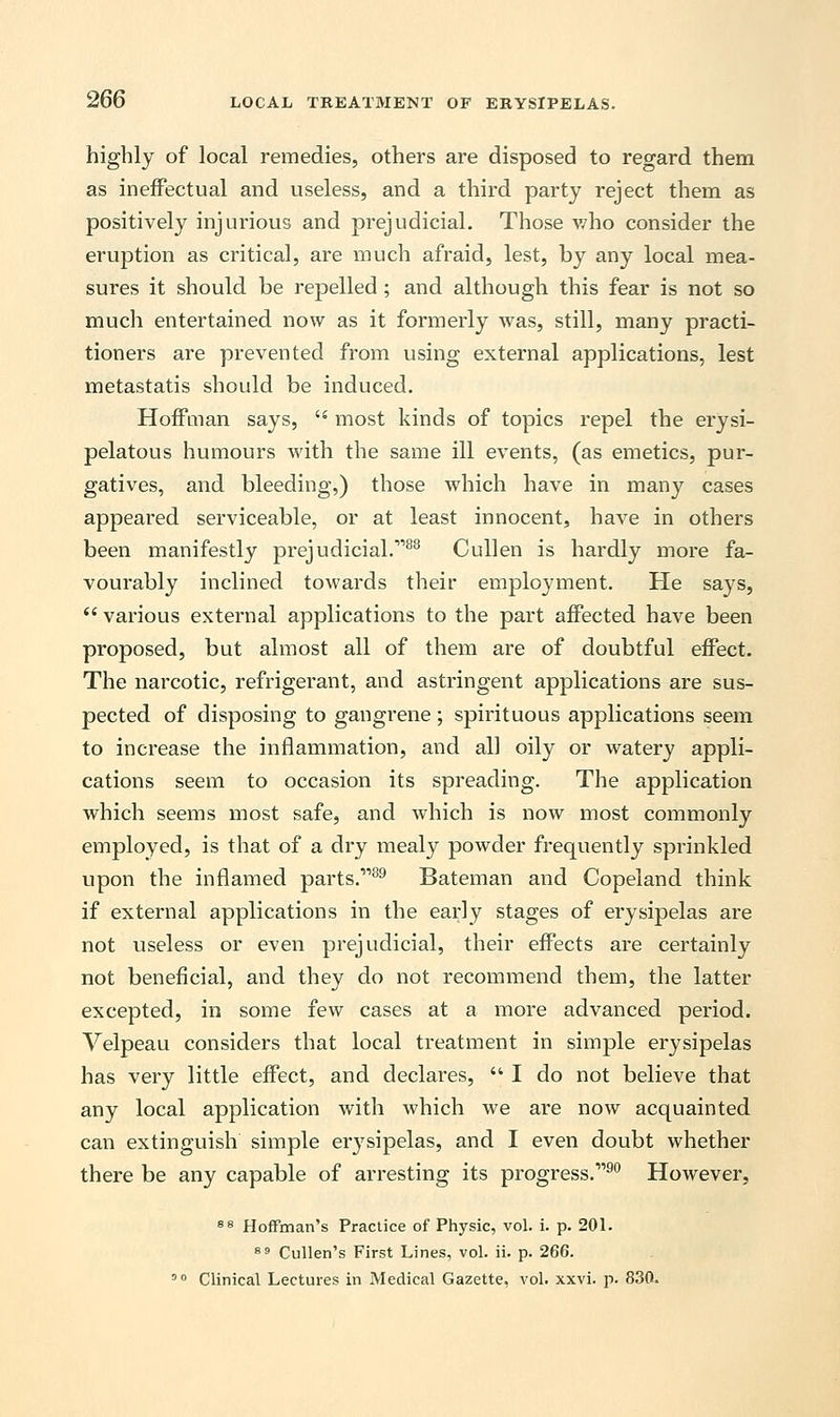 highly of local remedies, others are disposed to regard them as ineffectual and useless, and a third party reject them as positively injurious and prejudicial. Those who consider the eruption as critical, are much afraid, lest, by any local mea- sures it should be repelled; and although this fear is not so much entertained now as it formerly was, still, many practi- tioners are prevented from using external applications, lest metastatis should be induced. Hoffman says,  most kinds of topics repel the erysi- pelatous humours with the same ill events, (as emetics, pur- gatives, and bleeding,) those which have in many cases appeared serviceable, or at least innocent, have in others been manifestly prejudicial.r>83 Cullen is hardly more fa- vourably inclined towards their employment. He says,  various external applications to the part affected have been proposed, but almost all of them are of doubtful effect. The narcotic, refrigerant, and astringent applications are sus- pected of disposing to gangrene; spirituous applications seem to increase the inflammation, and all oily or watery appli- cations seem to occasion its spreading. The application which seems most safe, and which is now most commonly employed, is that of a dry mealy powder frequently sprinkled upon the inflamed parts.39 Bateman and Copeland think if external applications in the early stages of erysipelas are not useless or even prejudicial, their effects are certainly not beneficial, and they do not recommend them, the latter excepted, in some few cases at a more advanced period. Velpeau considers that local treatment in simple erysipelas has very little effect, and declares,  I do not believe that any local application with which we are now acquainted can extinguish simple erysipelas, and I even doubt whether there be any capable of arresting its progress.'190 However, 88 Hoffman's Practice of Physic, vol. i. p. 201. 89 Cullen's First Lines, vol. ii. p. 266. 00 Clinical Lectures in Medical Gazette, vol. xxvi. p. 830.
