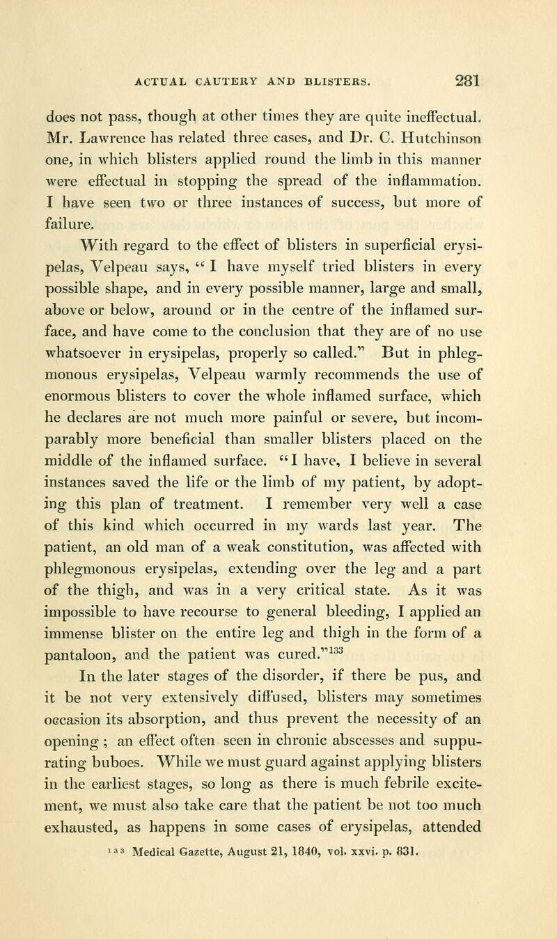 does not pass, though at other times they are quite ineffectual. Mr. Lawrence has related three cases, and Dr. C. Hutchinson one, in which blisters applied round the limb in this manner were effectual in stopping the spread of the inflammation. I have seen two or three instances of success, but more of failure. With regard to the effect of blisters in superficial erysi- pelas, Velpeau says,  I have myself tried blisters in every possible shape, and in every possible manner, large and small, above or below, around or in the centre of the inflamed sur- face, and have come to the conclusion that they are of no use whatsoever in erysipelas, properly so called. But in phleg- monous erysipelas, Velpeau warmly recommends the use of enormous blisters to cover the whole inflamed surface, which he declares are not much more painful or severe, but incom- parably more beneficial than smaller blisters placed on the middle of the inflamed surface.  I have, I believe in several instances saved the life or the limb of my patient, by adopt- ing this plan of treatment. I remember very well a case of this kind which occurred in my wards last year. The patient, an old man of a weak constitution, was affected with phlegmonous erysipelas, extending over the leg and a part of the thigh, and was in a very critical state. As it was impossible to have recourse to general bleeding, I applied an immense blister on the entire leg and thigh in the form of a pantaloon, and the patient was cured.'1133 In the later stages of the disorder, if there be pus, and it be not very extensively diffused, blisters may sometimes occasion its absorption, and thus prevent the necessity of an opening ; an effect often seen in chronic abscesses and suppu- rating buboes. While we must guard against applying blisters in the earliest stages, so long as there is much febrile excite- ment, we must also take care that the patient be not too much exhausted, as happens in some cases of erysipelas, attended 133 Medical Gazette, August 21, 1840, vol. xxvi. p. 831.