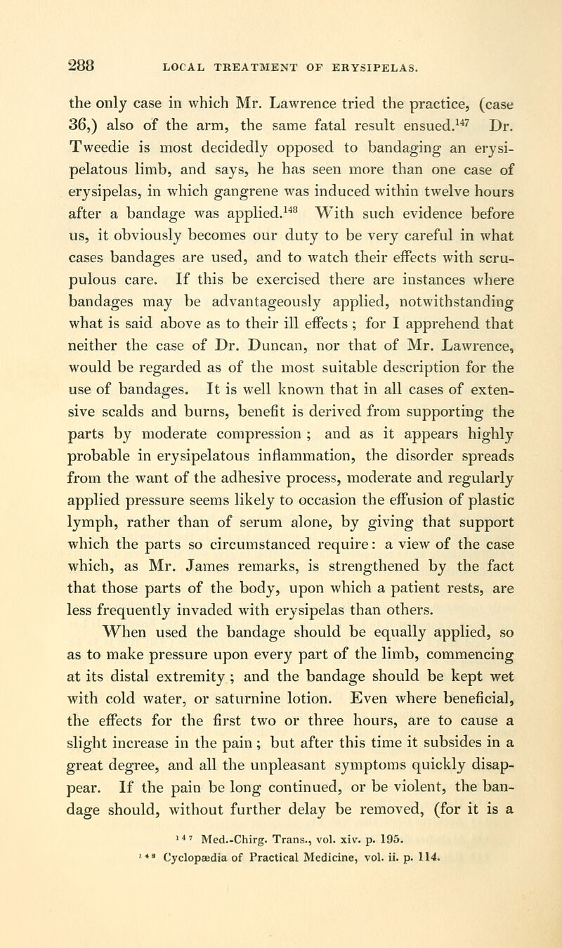 the only case in which Mr. Lawrence tried the practice, (case 36,) also of the arm, the same fatal result ensued.147 Dr. Tweedie is most decidedly opposed to bandaging an erysi- pelatous limb, and says, he has seen more than one case of erysipelas, in which gangrene was induced within twelve hours after a bandage was applied.148 With such evidence before us, it obviously becomes our duty to be very careful in what cases bandages are used, and to watch their effects with scru- pulous care. If this be exercised there are instances where bandages may be advantageously applied, notwithstanding what is said above as to their ill effects; for I apprehend that neither the case of Dr. Duncan, nor that of Mr. Lawrence, would be regarded as of the most suitable description for the use of bandages. It is well known that in all cases of exten- sive scalds and burns, benefit is derived from supporting the parts by moderate compression ; and as it appears highly probable in erysipelatous inflammation, the disorder spreads from the want of the adhesive process, moderate and regularly applied pressure seems likely to occasion the effusion of plastic lymph, rather than of serum alone, by giving that support which the parts so circumstanced require: a view of the case which, as Mr. James remarks, is strengthened by the fact that those parts of the body, upon which a patient rests, are less frequently invaded with erysipelas than others. When used the bandage should be equally applied, so as to make pressure upon every part of the limb, commencing at its distal extremity ; and the bandage should be kept wet with cold water, or saturnine lotion. Even where beneficial, the effects for the first two or three hours, are to cause a slight increase in the pain; but after this time it subsides in a great degree, and all the unpleasant symptoms quickly disap- pear. If the pain be long continued, or be violent, the ban- dage should, without further delay be removed, (for it is a 14' Med.-Chirg. Trans., vol. xiv. p. 195. ' 4B Cyclopaedia of Practical Medicine, vol. ii. p. 114.