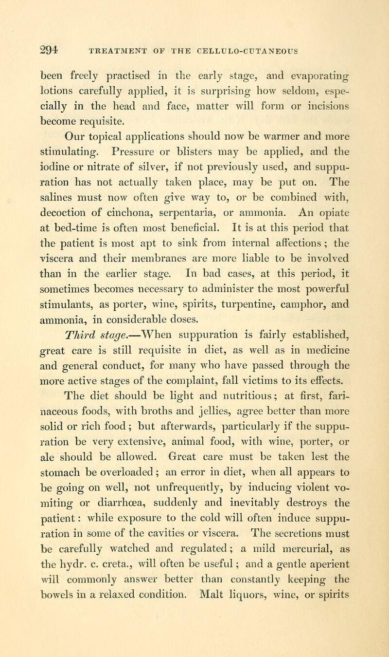been freely practised in the early stage, and evaporating lotions carefully applied, it is surprising how seldom, espe- cially in the head and face, matter will form or incisions become requisite. Our topical applications should now be warmer and more stimulating. Pressure or blisters may be applied, and the iodine or nitrate of silver, if not previously used, and suppu- ration has not actually taken place, may be put on. The salines must now often give way to, or be combined with, decoction of cinchona, serpentaria, or ammonia. An opiate at bed-time is often most beneficial. It is at this period that the patient is most apt to sink from internal affections ; the viscera and their membranes are more liable to be involved than in the earlier stage. In bad cases, at this period, it sometimes becomes necessary to administer the most powerful stimulants, as porter, wine, spirits, turpentine, camphor, and ammonia, in considerable doses. Third stage.—When suppuration is fairly established, great care is still requisite in diet, as well as in medicine and general conduct, for many who have passed through the more active stages of the complaint, fall victims to its effects. The diet should be light and nutritious; at first, fari- naceous foods, with broths and jellies, agree better than more solid or rich food; but afterwards, particularly if the suppu- ration be very extensive, animal food, with wine, porter, or ale should be allowed. Great care must be taken lest the stomach be overloaded ; an error in diet, when all appears to be going on well, not unfrequently, by inducing violent vo- miting or diarrhoea, suddenly and inevitably destroys the patient: while exposure to the cold will often induce suppu- ration in some of the cavities or viscera. The secretions must be carefully watched and regulated; a mild mercurial, as the hydr. c. creta., will often be useful; and a gentle aperient will commonly answer better than constantly keeping the bowels in a relaxed condition. Malt liquors, wine, or spirits