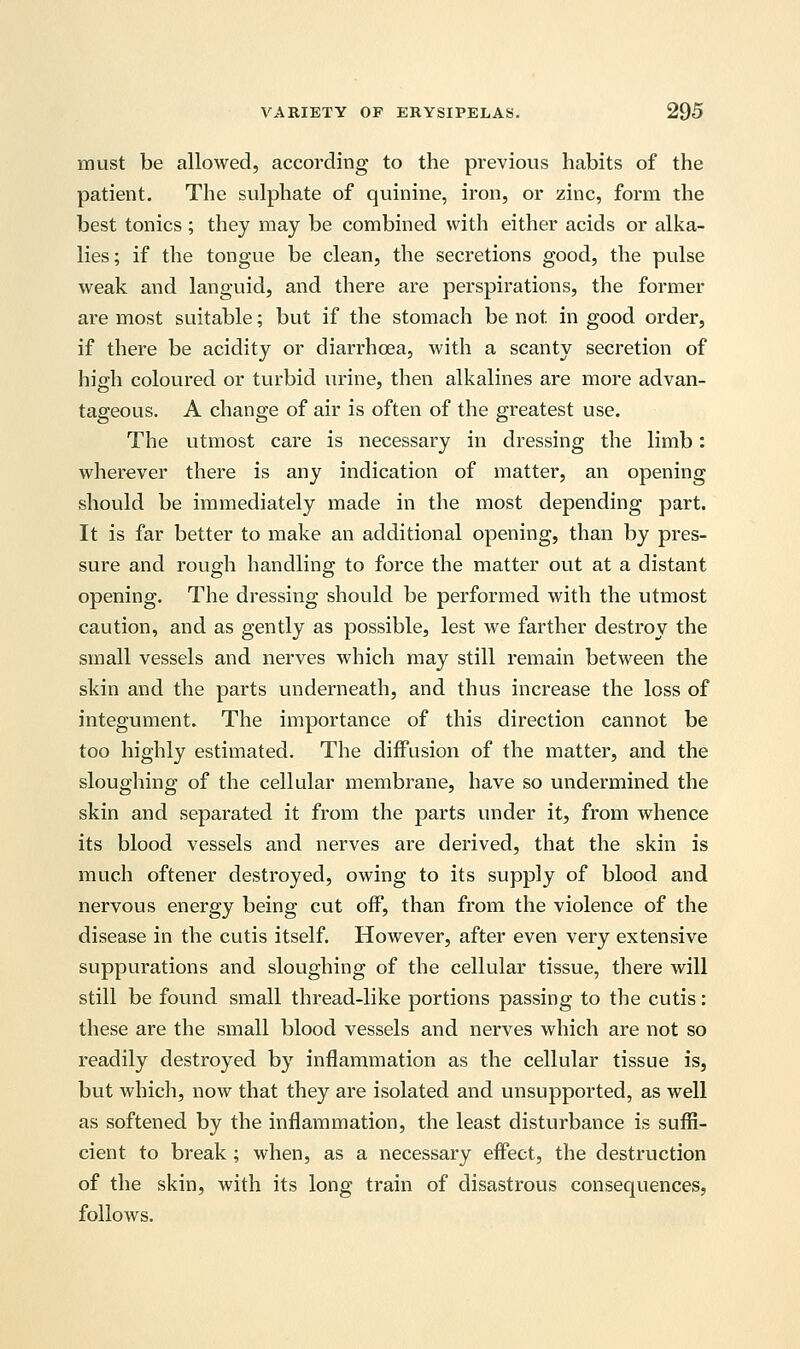 must be allowed, according to the previous habits of the patient. The sulphate of quinine, iron, or zinc, form the best tonics ; they may be combined with either acids or alka- lies; if the tongue be clean, the secretions good, the pulse weak and languid, and there are perspirations, the former are most suitable; but if the stomach be not in good order, if there be acidity or diarrhoea, with a scanty secretion of high coloured or turbid urine, then alkalines are more advan- tageous. A change of air is often of the greatest use. The utmost care is necessary in dressing the limb: wherever there is any indication of matter, an opening should be immediately made in the most depending part. It is far better to make an additional opening, than by pres- sure and rough handling to force the matter out at a distant opening. The dressing should be performed with the utmost caution, and as gently as possible, lest we farther destroy the small vessels and nerves which may still remain between the skin and the parts underneath, and thus increase the loss of integument. The importance of this direction cannot be too highly estimated. The diffusion of the matter, and the sloughing of the cellular membrane, have so undermined the skin and separated it from the parts under it, from whence its blood vessels and nerves are derived, that the skin is much oftener destroyed, owing to its supply of blood and nervous energy being cut off, than from the violence of the disease in the cutis itself. However, after even very extensive suppurations and sloughing of the cellular tissue, there will still be found small thread-like portions passing to the cutis: these are the small blood vessels and nerves which are not so readily destroyed by inflammation as the cellular tissue is, but which, now that they are isolated and unsupported, as well as softened by the inflammation, the least disturbance is suffi- cient to break ; when, as a necessary effect, the destruction of the skin, with its long train of disastrous consequences, follows.