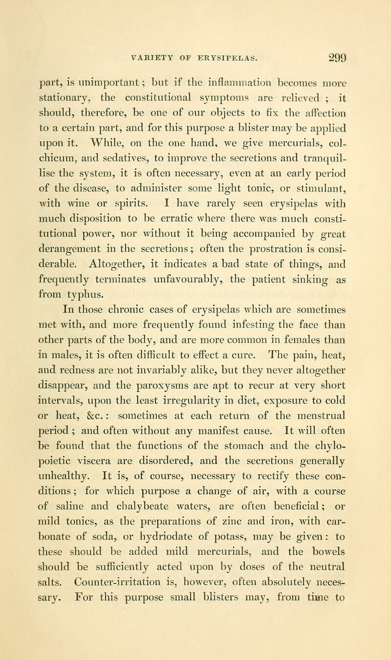 part, is unimportant; but if the inflammation becomes more stationary, the constitutional symptoms are relieved ; it should, therefore, be one of our objects to fix the affection to a certain part, and for this purpose a blister may be applied upon it. While, on the one hand, we give mercurials, col- chicum, and sedatives, to improve the secretions and tranquil- lise the system, it is often necessary, even at an early period of the disease, to administer some light tonic, or stimulant, with wine or spirits. I have rarely seen erysipelas with much disposition to be erratic where there was much consti- tutional power, nor without it being accompanied by great derangement in the secretions; often the prostration is consi- derable. Altogether, it indicates a bad state of things, and frequently terminates unfavourably, the patient sinking as from typhus. In those chronic cases of erysipelas which are sometimes met with, and more frequently found infesting the face than other parts of the body, and are more common in females than in males, it is often difficult to effect a cure. The pain, heat, and redness are not invariably alike, but they never altogether disappear, and the paroxysms are apt to recur at very short intervals, upon the least irregularity in diet, exposure to cold or heat, &c.: sometimes at each return of the menstrual period ; and often without any manifest cause. It will often be found, that the functions of the stomach and the chylo- poietic viscera are disordered, and the secretions generally unhealthy. It is, of course, necessary to rectify these con- ditions ; for which purpose a change of air, with a course of saline and chalybeate waters, are often beneficial; or mild tonics, as the preparations of zinc and iron, with car- bonate of soda, or hydriodate of potass, may be given: to these should be added mild mercurials, and the bowels should be sufficiently acted upon by doses of the neutral salts. Counter-irritation is, however, often absolutely neces- sary. For this purpose small blisters may, from time to