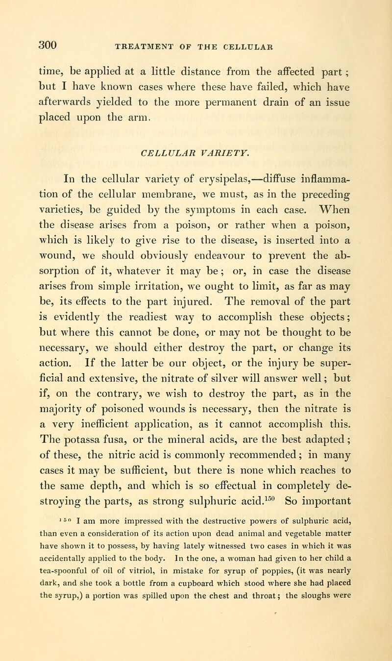 time, be applied at a little distance from the affected part; but I have known cases where these have failed, which have afterwards yielded to the more permanent drain of an issue placed upon the arm. CELLULAR VARIETY. In the cellular variety of erysipelas,—diffuse inflamma- tion of the cellular membrane, we must, as in the preceding varieties, be guided by the symptoms in each case. When the disease arises from a poison, or rather when a poison, which is likely to give rise to the disease, is inserted into a wound, we should obviously endeavour to prevent the ab- sorption of it, whatever it may be; or, in case the disease arises from simple irritation, we ought to limit, as far as may be, its effects to the part injured. The removal of the part is evidently the readiest way to accomplish these objects; but where this cannot be done, or may not be thought to be necessary, we should either destroy the part, or change its action. If the latter be our object, or the injury be super- ficial and extensive, the nitrate of silver will answer well; but if, on the contrary, we wish to destroy the part, as in the majority of poisoned wounds is necessary, then the nitrate is a very inefficient application, as it cannot accomplish this. The potassa fusa, or the mineral acids, are the best adapted; of these, the nitric acid is commonly recommended; in many cases it may be sufficient, but there is none which reaches to the same depth, and which is so effectual in completely de- stroying the parts, as strong sulphuric acid.150 So important 150 I am more impressed with the destructive powers of sulphuric acid, than even a consideration of its action upon dead animal and vegetable matter have shown it to possess, by having lately witnessed two cases in which it was accidentally applied to the body. In the one, a woman had given to her child a tea-spoonful of oil of vitriol, in mistake for syrup of poppies, (it was nearly dark, and she took a bottle from a cupboard which stood where she had placed the syrup,) a portion was spilled upon the chest and throat; the sloughs were