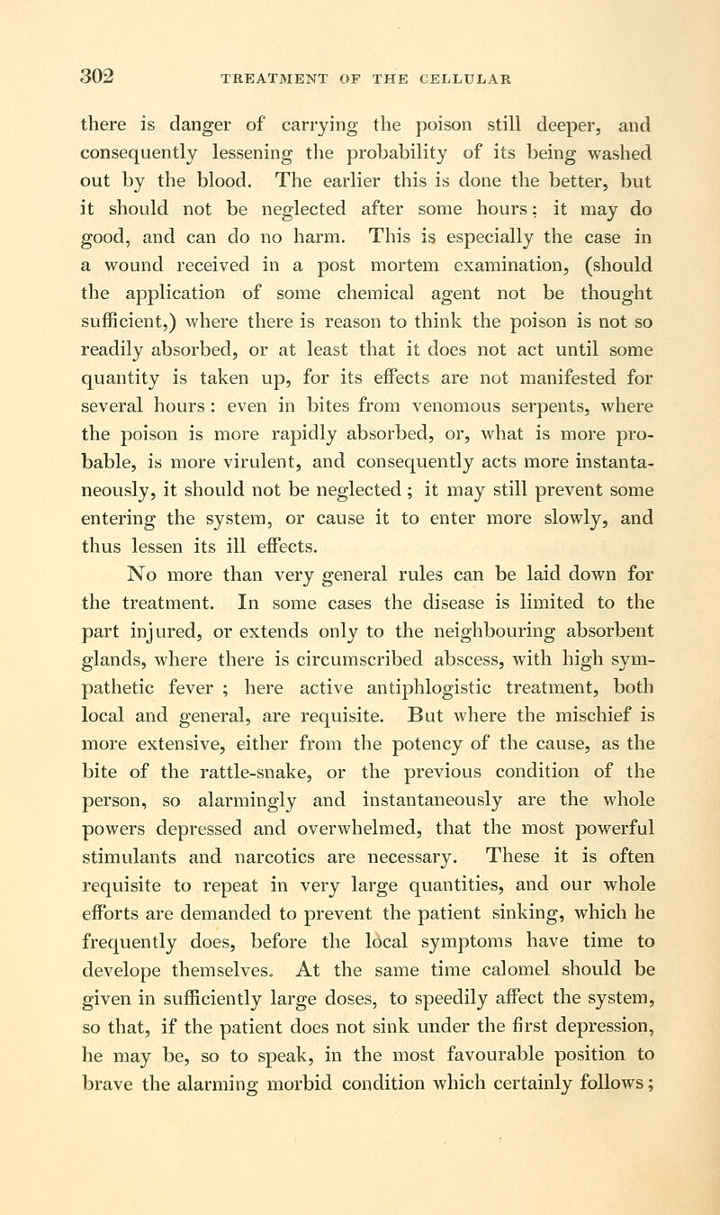 there is danger of carrying the poison still deeper, and consequently lessening the probability of its being washed out by the blood. The earlier this is done the better, but it should not be neglected after some hours: it may do good, and can do no harm. This is especially the case in a wound received in a post mortem examination, (should the application of some chemical agent not be thought sufficient,) where there is reason to think the poison is not so readily absorbed, or at least that it does not act until some quantity is taken up, for its effects are not manifested for several hours : even in bites from venomous serpents, where the poison is more rapidly absorbed, or, what is more pro- bable, is more virulent, and consequently acts more instanta- neously, it should not be neglected ; it may still prevent some entering the system, or cause it to enter more slowly, and thus lessen its ill effects. No more than very general rules can be laid down for the treatment. In some cases the disease is limited to the part injured, or extends only to the neighbouring absorbent glands, where there is circumscribed abscess, with high sym- pathetic fever ; here active antiphlogistic treatment, both local and general, are requisite. But where the mischief is more extensive, either from the potency of the cause, as the bite of the rattle-snake, or the previous condition of the person, so alarmingly and instantaneously are the whole powers depressed and overwhelmed, that the most powerful stimulants and narcotics are necessary. These it is often requisite to repeat in very large quantities, and our whole efforts are demanded to prevent the patient sinking, which he frequently does, before the local symptoms have time to develope themselves. At the same time calomel should be given in sufficiently large doses, to speedily affect the system, so that, if the patient does not sink under the first depression, he may be, so to speak, in the most favourable position to brave the alarming morbid condition which certainly follows;
