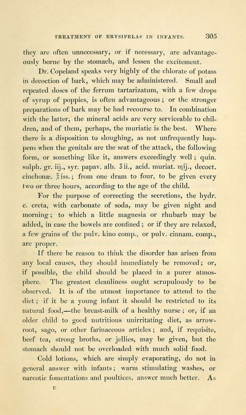 they are often unnecessary, or if necessary, are advantage- ously borne by the stomach, and lessen the excitement. Dr. Copeland speaks very highly of the chlorate of potass in decoction of bark, which may be administered. Small and repeated doses of the ferrum tartarizatum, with a few drops of syrup of poppies, is often advantageous; or the stronger preparations of bark may be had recourse to. In combination with the latter, the mineral acids are very serviceable to chil- dren, and of them, perhaps, the muriatic is the best. Where there is a disposition to sloughing, as not unfrequently hap- pens when the genitals are the seat of the attack, the following form, or something like it, answers exceedingly well; quin. sulph. gr. iij., syr. papav. alb. 3ii., acid, muriat. iilij., decoct, cinchonas. I iss.; from one dram to four, to be given every two or three hours, according to the age of the child. For the purpose of correcting the secretions, the hydr. c. creta, with carbonate of soda, may be given night and morning; to which a little magnesia or rhubarb may be added, in case the bowels are confined; or if they are relaxed, a few grains of the pulv. kino comp., or pulv. cinnam. comp., are proper. If there be reason to think the disorder has arisen from any local causes, they should immediately be removed; or, if possible, the child should be placed in a purer atmos- phere. The greatest cleanliness ought scrupulously to be observed. It is of the utmost importance to attend to the diet; if it be a young infant it should be restricted to its natural food,—the breast-milk of a healthy nurse; or, if an older child to good nutritious unirritating diet, as arrow- root, sago, or other farinaceous articles ; and, if requisite, beef tea, strong broths, or jellies, may be given, but the stomach should not be overloaded with much solid food. Cold lotions, which are simply evaporating, do not in general answer with infants; warm stimulating washes, or narcotic fomentations and poultices, answer much better. As u