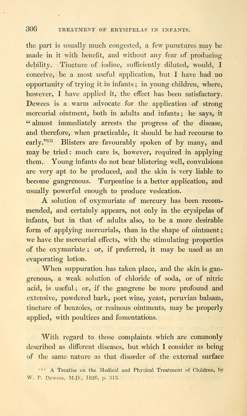 the part is usually much congested, a few punctures may be made in it with benefit, and without any fear of producing debility. Tincture of iodine, sufficiently diluted, would, I conceive, be a most useful application, but I have had no opportunity of trying it in infants; in young children, where, however, I have applied it, the effect has been satisfactory. Dewees is a warm advocate for the application of strong mercurial ointment, both in adults and infants; he sayss it  almost immediately arrests the progress of the disease, and therefore, when practicable, it should be had recourse to early.151 Blisters are favourably spoken of by many, and may be tried: much care is, however, required in applying them. Young infants do not bear blistering well, convulsions are very apt to be produced, and the skin is very liable to become gangrenous. Turpentine is a better application, and usually powerful enough to produce vesication. A solution of oxymuriate of mercury has been recom- mended, and certainly appears, not only in the erysipelas of infants, but in that of adults also, to be a more desirable form of applying mercurials, than in the shape of ointment; we have the mercurial effects, with the stimulating properties of the oxymuriate ; or, if preferred, it may be used as an evaporating lotion. When suppuration has taken place, and the skin is gan- grenous, a weak solution of chloride of soda, or of nitric acid, is useful; or, if the gangrene be more profound and extensive, powdered bark, port wine, yeast, peruvian balsam, tincture of benzoies, or resinous ointments, may be properly applied, with poultices and fomentations. With regard to those complaints which are commonly described as different diseases, but which I consider as being of the same nature as that disorder of the external surface J 5' A Treatise on the Medical and Physical Treatment of Children, by W. P. Dewees, M.D., 1820, p. 313.