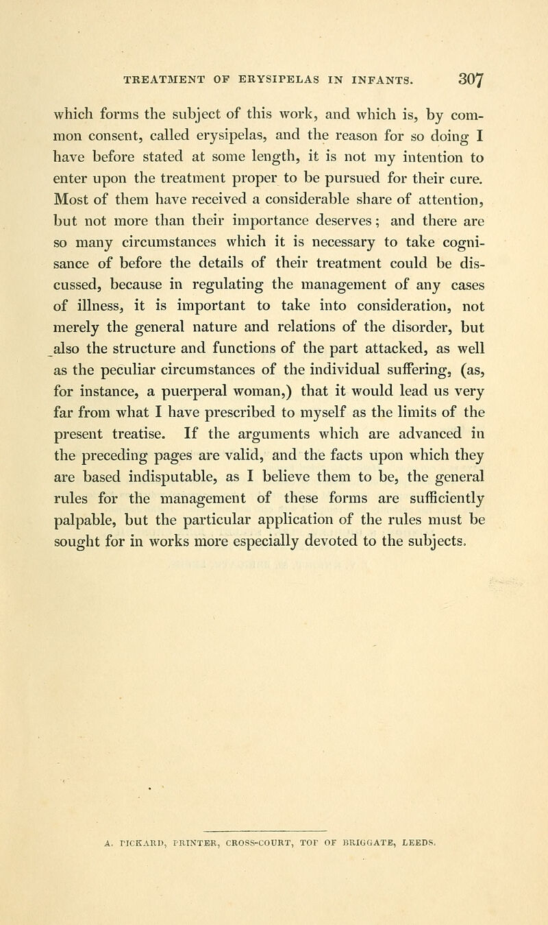 which forms the subject of this work, and which is, by com- mon consent, called erysipelas, and the reason for so doing I have before stated at some length, it is not my intention to enter upon the treatment proper to be pursued for their cure. Most of them have received a considerable share of attention, but not more than their importance deserves; and there are so many circumstances which it is necessary to take cogni- sance of before the details of their treatment could be dis- cussed, because in regulating the management of any cases of illness, it is important to take into consideration, not merely the general nature and relations of the disorder, but also the structure and functions of the part attacked, as well as the peculiar circumstances of the individual suffering, (as, for instance, a puerperal woman,) that it would lead us very far from what I have prescribed to myself as the limits of the present treatise. If the arguments which are advanced in the preceding pages are valid, and the facts upon which they are based indisputable, as I believe them to be, the general rules for the management of these forms are sufficiently palpable, but the particular application of the rules must be sought for in works more especially devoted to the subjects. A, riCKARD, I'RTNTER, CROSS-COURT, TOF OF BRIGGATE, LEEDS,