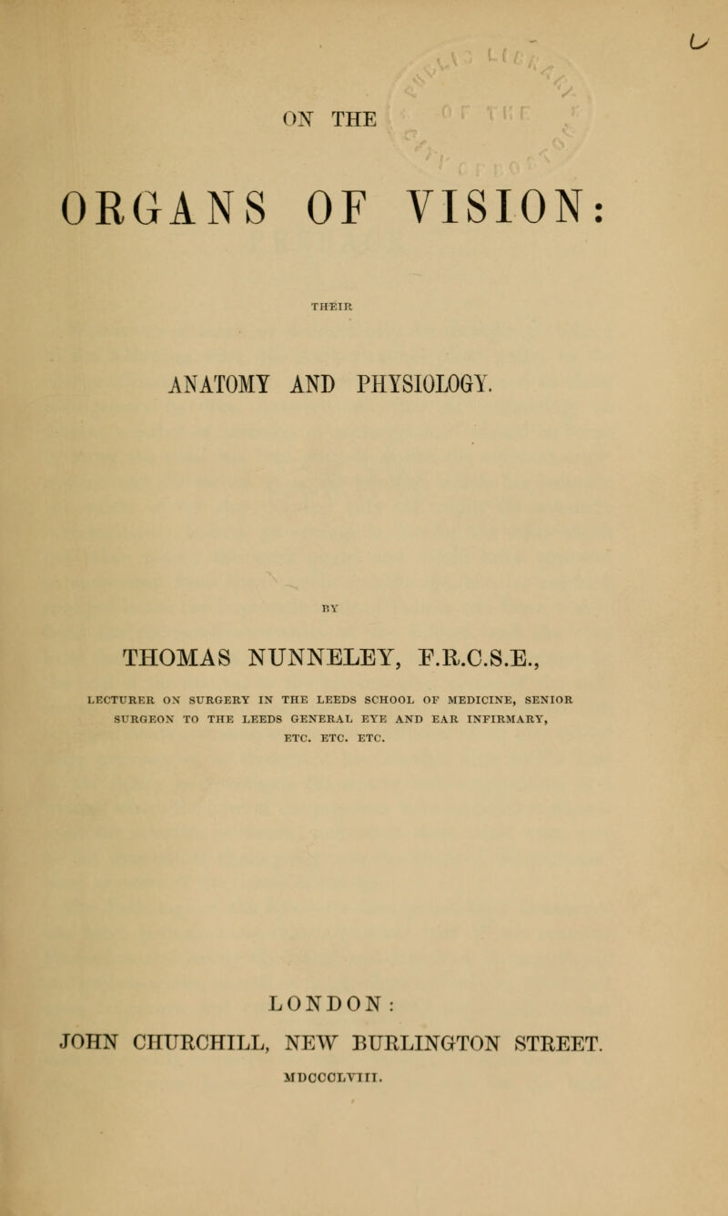 u ON THE ORGANS OF VISION ANATOMY AND PHYSIOLOGY. THOMAS NUNNELEY, E.R.C.S.E., LECTURER ON SURGERY IN THE LEEDS SCHOOL OF MEDICINE, SENIOR SURGEON TO THE LEEDS GENERAL EYE AND EAR INFIRMARY, ETC. ETC. ETC. LONDON: JOHN CHURCHILL, NEW BURLINGTON STREET. MDCCCLVin.