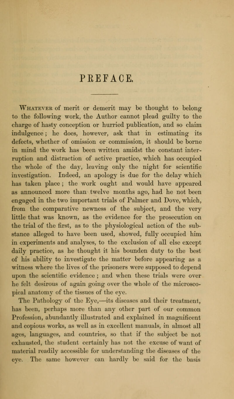 PKEFACE. Whatever of merit or demerit may be thought to belong- to the following work, the Author cannot plead guilty to the charge of hasty conception or hurried publication, and so claim indulgence; he does, however, ask that in estimating its defects, whether of omission or commission, it should be borne in mind the work has been written amidst the constant inter- ruption and distraction of active practice, which has occupied the whole of the day, leaving only the night for scientific investigation. Indeed, an apology is due for the delay which has taken place ; the work ought and would have appeared as announced more than twelve months ago, had he not been engaged in the two important trials of Palmer and Dove, which, from the comparative newness of the subject, and the very little that was known, as the evidence for the prosecution on the trial of the first, as to the physiological action of the sub- stance alleged to have been used, showed, fully occupied him in experiments and analyses, to the exclusion of all else except daily practice, as he thought it his bounden duty to the best of his ability to investigate the matter before appearing as a witness where the lives of the prisoners were supposed to depend upon the scientific evidence ; and when these trials were over he felt desirous of again going over the whole of the microsco- pical anatomy of the tissues of the eye. Hie Pathology of the Eye,—its diseases and their treatment, lias been, perhaps more than any other part of our common Profession, abundantly illustrated and explained in magnificent and copious works, as well as in excellent manuals, in almost all languages, and countries, so that if the subject be not exhausted, the student certainly lias not the excuse of want of material readily accessible for understanding the diseases of the eve. The same however can hardly !><• said for the basis