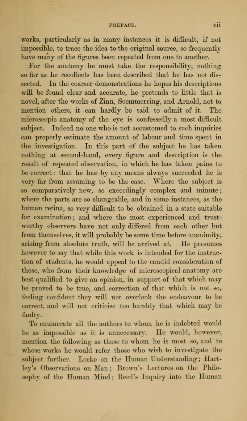 PUEFACE. Vll works, particularly as in many instances it is difficult, if not impossible, to trace the idea to the original source, so frequently have many of the figures been repeated from one to another. For the anatomy he must take the responsibility, nothing so far as he recollects has been described that he has not dis- sected. In the coarser demonstrations he hopes his descriptions will be found clear and accurate, he pretends to little that is novel, after the works of Zinn, Soemmerring, and Arnold, not to mention others, it can hardly be said to admit of it. The microscopic anatomy of the eye is confessedly a most difficult subject. Indeed no one who is not accustomed to such inquiries can properly estimate the amount of labour and time spent in the investigation. In this part of the subject he has taken nothing at second-hand, every figure and description is the result of repeated observation, in which he has taken pains to be correct: that he has by any means always succeeded he is very far from assuming to be the case. Where the subject is so comparatively new, so exceedingly complex and minute; where the parts are so changeable, and in some instances, as the human retina, so very difficult to be obtained in a state suitable for examination; and where the most experienced and trust- worthy observers have not only differed from each other but from themselves, it will probably be some time before unanimity, arising from absolute truth, will be arrived at. He presumes however to say that while this work is intended for the instruc- tion of students, he would appeal to the candid consideration of those, who from their knowledge of microscopical anatomy are best qualified to give an opinion, in support of that which may be proved to be true, and correction of that which is not so, feeling confident they will not overlook the endeavour to be correct, and will not criticise too harshly that which may be faulty. To enumerate all the authors to whom he is indebted would be as impossible as it is unnecessary. He would, however, mention the following as those to whom lie is most so, and to whose works he would refer those who wish to investigate the subject further. Locke on the Human Understanding; Eart- tey's Observations on Man; Brown's Lectures on the Philo- sophy of the Human Mind; Reed's Enquiry into the Human