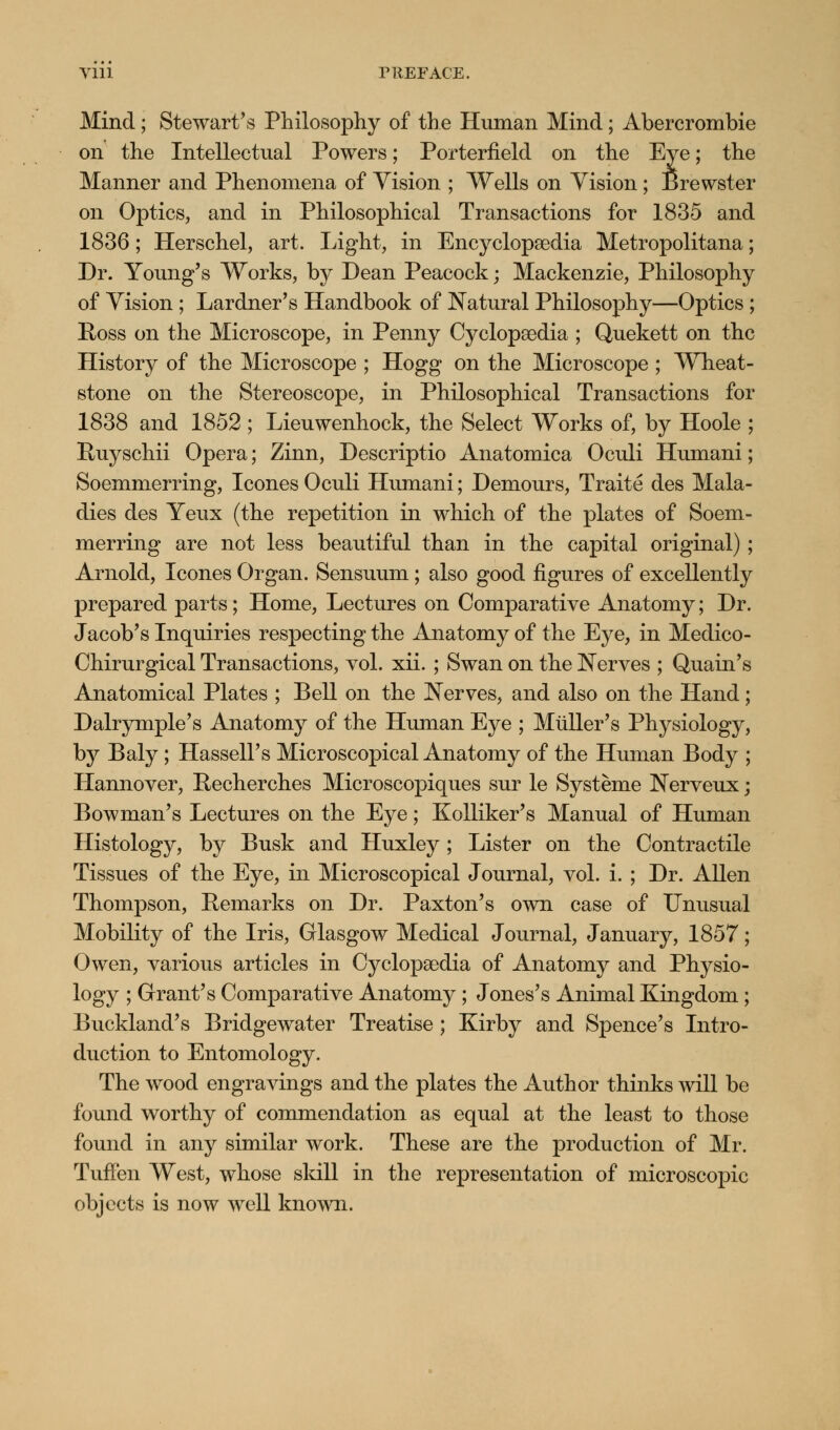 Vlll TREFACE. Mind; Stewart's Philosophy of the Human Mind; Abercrombie on the Intellectual Powers; Porterfield on the Eye; the Manner and Phenomena of Vision ; Wells on Vision; Brewster on Optics, and in Philosophical Transactions for 1835 and 1836; Herschel, art. Light, in Encyclopaedia Metropolitana; Dr. Young's Works, by Dean Peacock; Mackenzie, Philosophy of Vision ; Lardner's Handbook of Natural Philosophy—Optics ; Ross on the Microscope, in Penny Cyclopaedia ; Quekett on the History of the Microscope ; Hogg on the Microscope ; Wheat- stone on the Stereoscope, in Philosophical Transactions for 1838 and 1852 ; Lieuwenhock, the Select Works of, by Hoole ; Ruyschii Opera; Zinn, Descriptio Anatomica Oculi Humani; Soemmerring, Icones Oculi Humani; Demours, Traite des Mala- dies des Yeux (the repetition in which of the plates of Soem- merring are not less beautiful than in the capital original) ; Arnold, Icones Organ. Sensuum ; also good figures of excellently prepared parts; Home, Lectures on Comparative Anatomy; Dr. Jacob's Inquiries respecting the Anatomy of the Eye, in Medico- Chirurgical Transactions, vol. xii. ; Swan on the Nerves ; Quain's Anatomical Plates ; Bell on the Nerves, and also on the Hand; Dalrymple's Anatomy of the Human Eye ; Miiller's Physiology, by Baly ; Hassell's Microscopical Anatomy of the Human Body ; Hannover, Recherches Microscopiques sur le Systeme Nerveux; Bowman's Lectures on the Eye; Kolliker's Manual of Human Histology, by Busk and Huxley; Lister on the Contractile Tissues of the Eye, in Microscopical Journal, vol. i. ; Dr. Allen Thompson, Remarks on Dr. Paxton's own case of Unusual Mobility of the Iris, Glasgow Medical Journal, January, 1857; Owen, various articles in Cyclopaedia of Anatomy and Physio- logy ; Grant's Comparative Anatomy ; Jones's Animal Kingdom; Buckland's Bridgewater Treatise ; Kirby and Spence's Intro- duction to Entomology. The wood engravings and the plates the Author thinks will be found worthy of commendation as equal at the least to those found in any similar work. These are the production of Mr. Tuffen West, whose skill in the representation of microscopic objects is now well known.