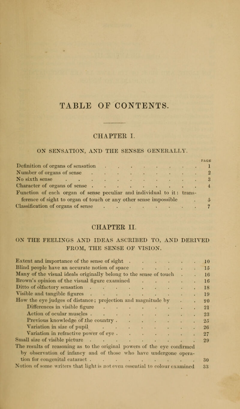 TABLE OE CONTENTS. CHAPTEE I. OX SENSATION, AND THE SENSES GENERAL],Y. Definition of organs of sensation .... Number of organs of sense ..... No sixth sense Character of organs of sense ..... Function of each organ of sense peculiar and individu ference of sight to organ of touch or any other sense impossible Classification of organs of sense ...... il to it: trans PAQK 1 2 3 4 5 7 CHAPTER II. ON THE FEELINGS AND IDEAS ASCRIBED TO, AND DERIVED FROM, THE SENSE OF VISION. Extent and importance of the sense of sight .... Blind people have an accurate notion of space Many of the visual ideals originally belong to the sense of touch Brown's opinion of the visual figure examined Ditto of olfactory sensation ....... Visible and tangible figures ....... Sow the eye judges of distance; projection and magnitude by Differences in visible figure ...... Action of ocular muscles Previous knowledge of .the country ..... Variation in size of pupil ...... Variation in refractive power of eye . .... Small size of visible picture ....... The results of reasoning as to the original powers of the eye confirmed l»y observation of infancy and of those who have undergone opera tion for congenita] cataract ........ Not inn of so) nc writers that light is not even essential to colour examined 10 1.3 16 16 18 19 20 21 23 U 26 27 29