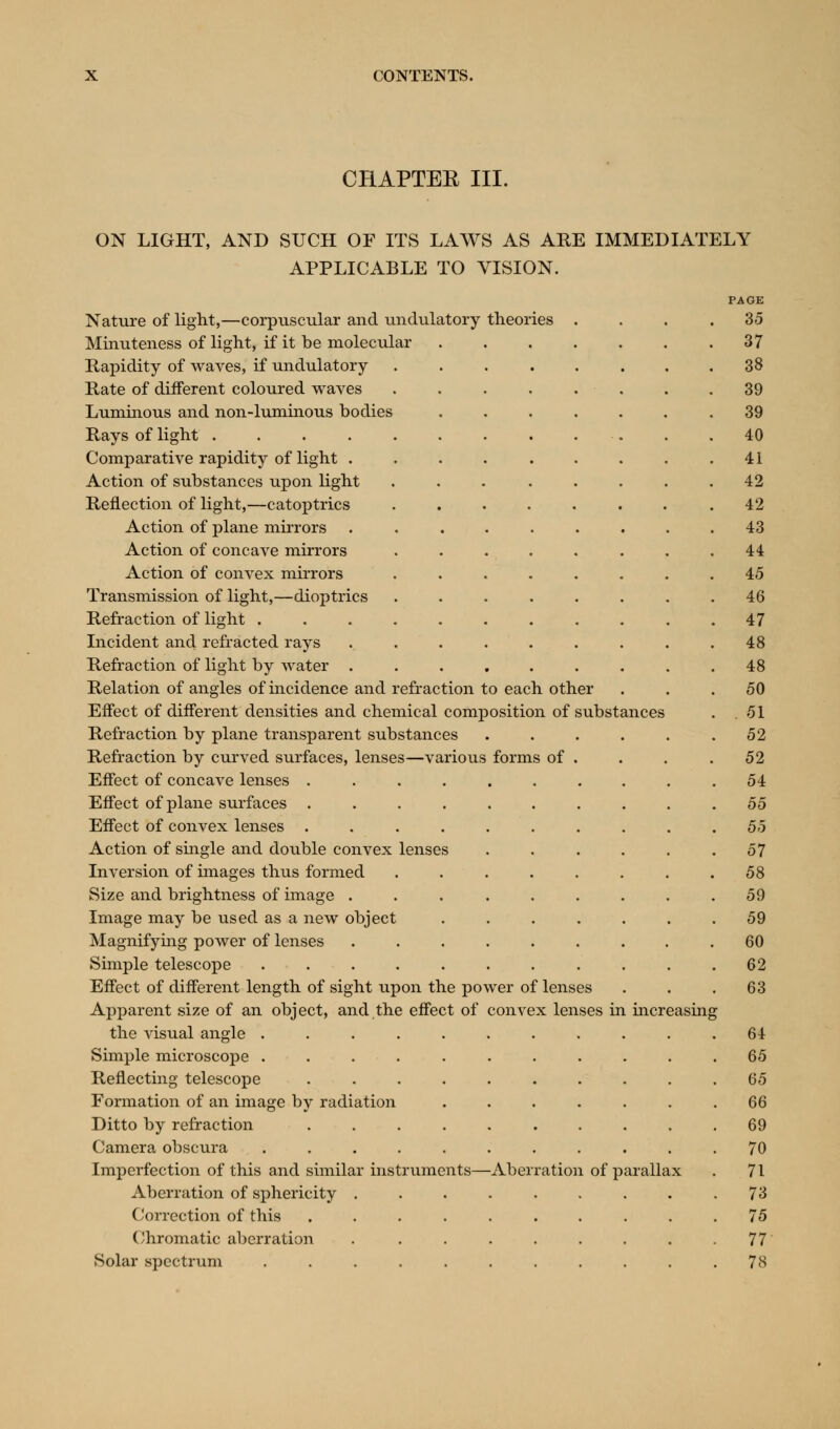 CHAPTER III. ON LIGHT, AND SUCH OF ITS LAWS AS ARE IMMEDIATELY APPLICABLE TO VISION. PAGE Nature of light,—corpuscular and undulatory theories .... 35 Minuteness of light, if it be molecular .37 Rapidity of waves, if undulatory 38 Rate of different coloured waves 39 Luminous and non-luminous bodies 39 Rays of light 40 Comparative rapidity of light . . . . . . . . .41 Action of substances upon light ... ..... 42 Reflection of light,—catoptrics .42 Action of plane mirrors . . . . . . . . .43 Action of concave mirrors ........ 44 Action of convex mirrors ........ 45 Transmission of light,—dioptrics 46 Refraction of light . . . . . . . . . . .47 Incident and refracted rays ... . . . . . .48 Refraction of light by water ......... 48 Relation of angles of incidence and refraction to each other ... 50 Effect of different densities and chemical composition of substances . .51 Refraction by plane transparent substances .52 Refraction by curved surfaces, lenses—various forms of . . . .52 Effect of concave lenses .......... 54 Effect of plane surfaces 55 Effect of convex lenses 55 Action of single and double convex lenses . . . . . .57 Inversion of images thus formed 58 Size and brightness of image ......... 59 Image may be used as a new object ....... 59 Magnifying power of lenses ......... 60 Simple telescope 62 Effect of different length of sight upon the power of lenses . . .63 Apparent size of an object, and the effect of convex lenses in increasing the visual angle 64 Simple microscope ........... 65 Reflecting telescope 65 Formation of an image by radiation ....... 66 Ditto by refraction .......... 69 Camera obscura 70 Imperfection of this and similar instruments—Aberration of parallax . 71 Aberration of sphericity . . . . . . . . .73 Correction of this .......... 75 Chromatic aberration 77 Solar spectrum 78