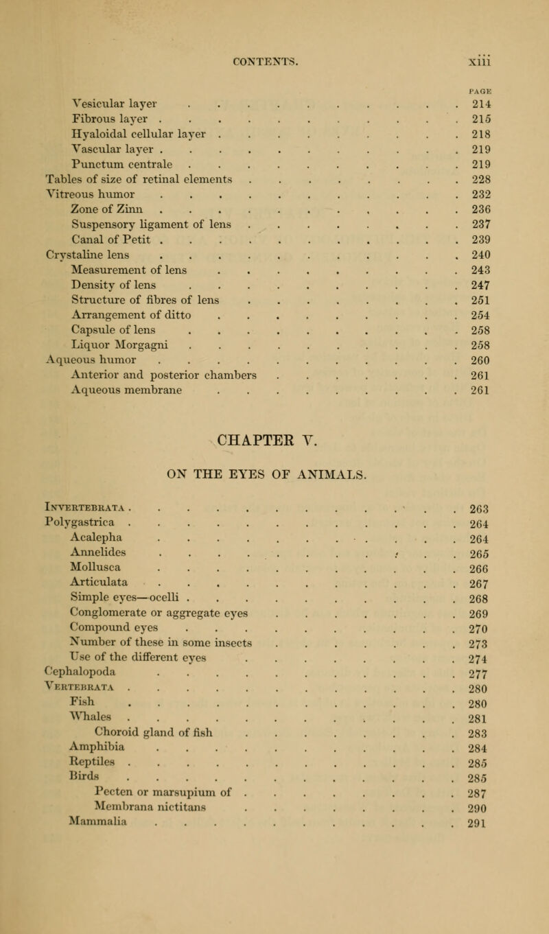 Vesicular layer Fibrous layer . Hyaloidal cellular layer . Vascular layer . Punctum centrale Tables of size of retinal elements Vitreous humor Zone of Zinn Suspensory ligament of lens Canal of Petit . Crystaline lens Measurement of lens Density of lens Structure of fibres of lens Arrangement of ditto Capsule of lens Liquor Morgagni Aqueous humor Anterior and posterior chambers Aqueous membrane PAGE 214 215 218 219 219 228 232 236 237 239 240 243 247 251 254 258 258 260 261 261 CHAPTEE V. ON THE EYES OF ANIMALS. IXVERTEBRATA . 263 Polygastrica . 264 Acalepha .... . 264 Annelides .... . 265 Mollusca .... . 266 Articulata .... . 267 Simple eyes—ocelli . . 268 Conglomerate or aggregate eyes . 269 Compound eyes . 270 Number of these in some insects . 273 Use of the different eyes . 274 Cephalopoda .... • 277 Vi:kti;j$rata . 280 Fish . 280 Whales . 281 Choroid gland of fish . 283 Amphibia .... . 284 Reptiles . 285 Birds . 285 Pecten or marsupium of . . 287 ftfembrana nictitami . 290 Mammalia . . 291