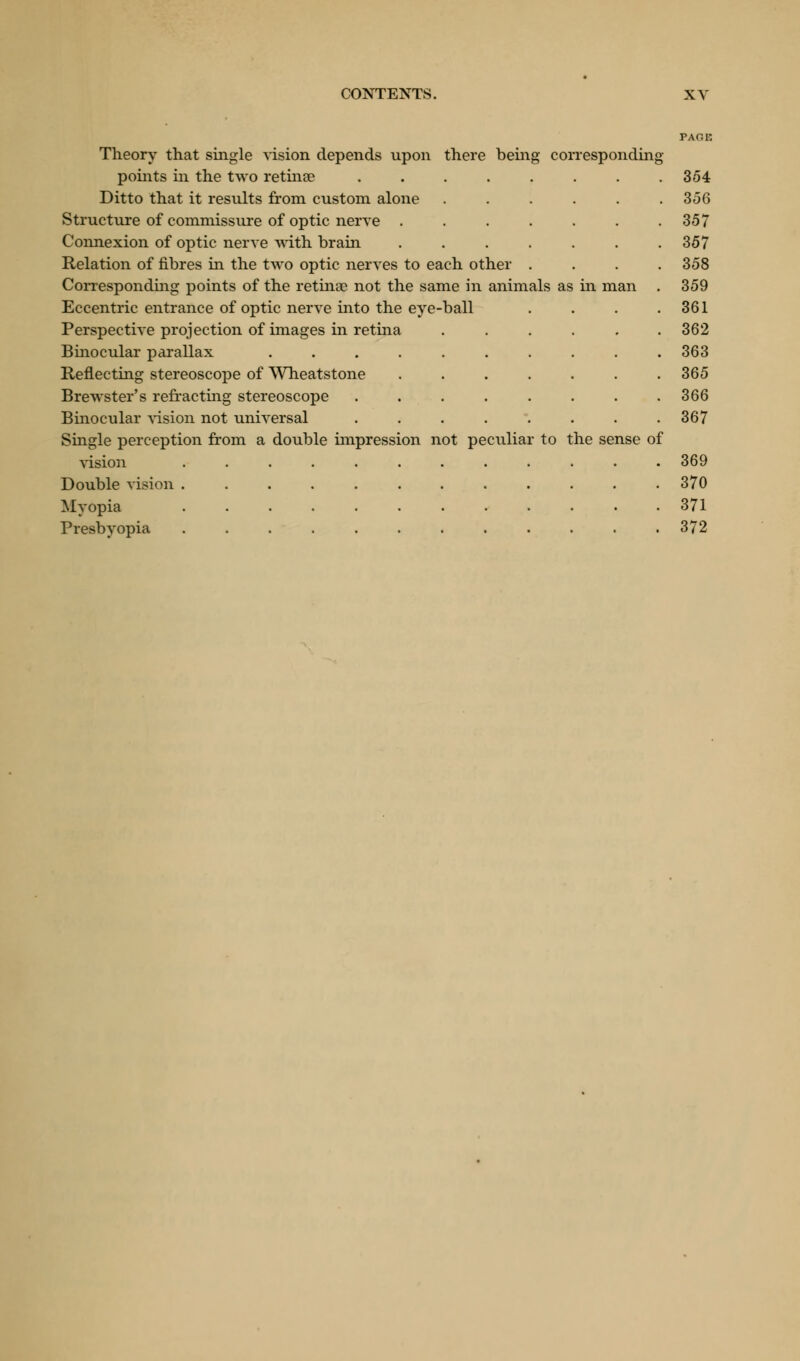 Theory that single vision depends upon there being corresponding points in the two retinae 354 Ditto that it results from custom alone ...... 356 Structure of commissure of optic nerve . . . . . . .357 Connexion of optic nerve with brain 357 Relation of fibres in the two optic nerves to each other .... 358 Corresponding points of the retinae not the same in animals as in man . 359 Eccentric entrance of optic nerve into the eye-ball . . . .361 Perspective projection of images in retina ...... 362 Binocular parallax 363 Reflecting stereoscope of Wheatstone 365 Brewster's refracting stereoscope . . . . . . . .366 Binocular vision not universal 367 Single perception from a double impression not peculiar to the sense of vision ............ 369 Double vision 370 Myopia ............ 371 Presbyopia 372