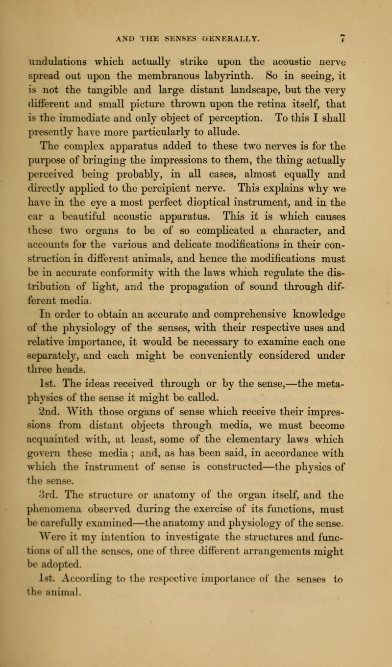 undulations which actually strike upon the acoustic nerve spread out upon the membranous labyrinth. So in seeing, it is not the tangible and large distant landscape, but the very different and small picture thrown upon the retina itself, that is the immediate and only object of perception. To this I shall presently have more particularly to allude. The complex apparatus added to these two nerves is for the purpose of bringing the impressions to them, the thing actually perceived being probably, in all cases, almost equally and directly applied to the percipient nerve. This explains why we have in the eye a most perfect dioptical instrument, and in the ear a beautiful acoustic apparatus. This it is which causes these two organs to be of so complicated a character, and accounts for the various and delicate modifications in their con- struction in different animals, and hence the modifications must be in accurate conformity with the laws which regulate the dis- tribution of light, and the propagation of sound through dif- ferent media. In order to obtain an accurate and comprehensive knowledge of the physiology of the senses, with their respective uses and relative importance, it would be necessary to examine each one separately, and each might be conveniently considered under three heads. 1st. The ideas received through or by the sense,—the meta- physics of the sense it might be called. 2nd. With those organs of sense which receive their impres- sions from distant objects through media, we must become acquainted with, at least, some of the elementary laws which govern these media ; and, as has been said, in accordance with which the instrument of sense is constructed—the physics of the sense. 3rd. The structure or anatomy of the organ itself, and the phenomena observed during the exercise of its functions, must be carefully examined—the anatomy and physiology of the sense. Were it my intention to investigate the structures and func- tions of all the senses, one of three different arrangements might be adopted. 1st. According to the respective importance of the senses to the animal.