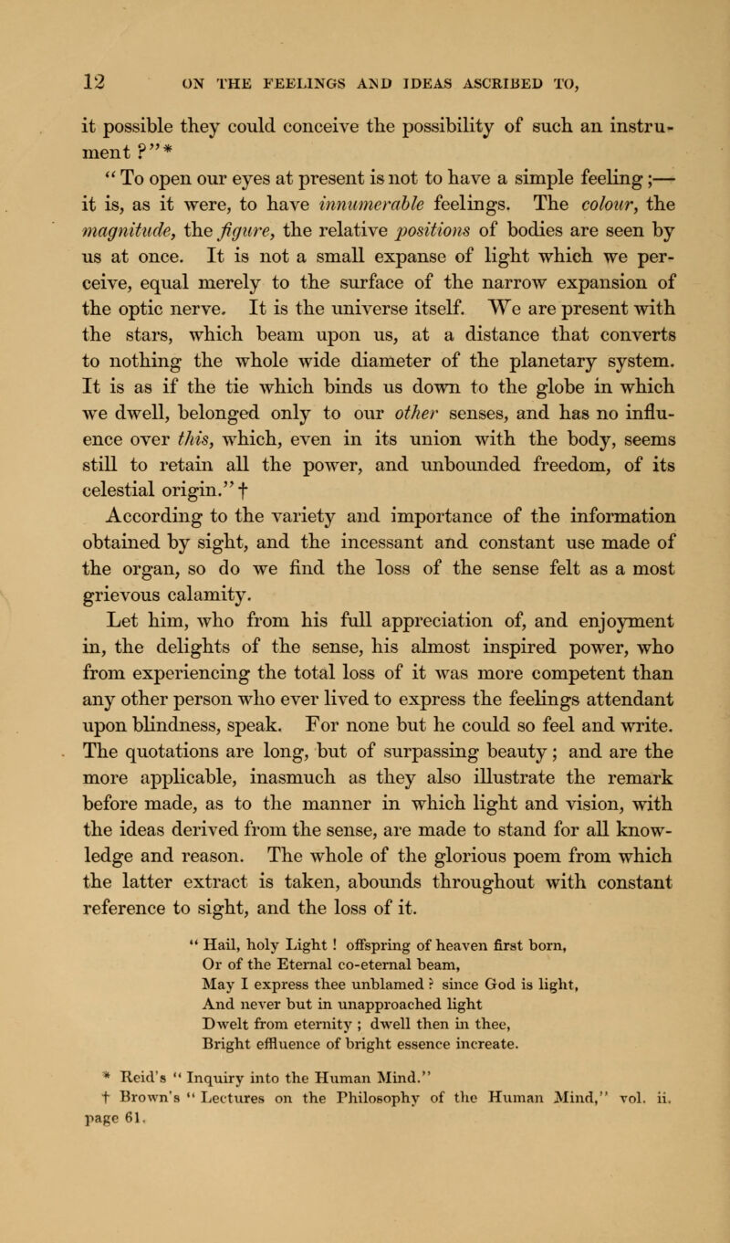 it possible they could conceive the possibility of such an instru- ment ?*  To open our eyes at present is not to have a simple feeling;— it is, as it were, to have innumerable feelings. The colour, the magnitude, the figure, the relative positions of bodies are seen by us at once. It is not a small expanse of light which we per- ceive, equal merely to the surface of the narrow expansion of the optic nerve. It is the universe itself. We are present with the stars, which beam upon us, at a distance that converts to nothing the whole wide diameter of the planetary system. It is as if the tie which binds us down to the globe in which we dwell, belonged only to our other senses, and has no influ- ence over this, which, even in its union with the body, seems still to retain all the power, and unbounded freedom, of its celestial origin. f According to the variety and importance of the information obtained by sight, and the incessant and constant use made of the organ, so do we find the loss of the sense felt as a most grievous calamity. Let him, who from his full appreciation of, and enjoyment in, the delights of the sense, his almost inspired power, who from experiencing the total loss of it was more competent than any other person who ever lived to express the feelings attendant upon blindness, speak. For none but he could so feel and write. The quotations are long, but of surpassing beauty; and are the more applicable, inasmuch as they also illustrate the remark before made, as to the manner in which light and vision, with the ideas derived from the sense, are made to stand for all know- ledge and reason. The whole of the glorious poem from which the latter extract is taken, abounds throughout with constant reference to sight, and the loss of it.  Hail, holy Light ! offspring of heaven first born, Or of the Eternal co-eternal beam, May I express thee unblamed ? since God is light, And never but in unapproached light Dwelt from eternity ; dwell then in thee, Bright effluence of bright essence increate. * Reid's  Inquiry into the Human Mind. t Brown's  Lectures on the ^Philosophy of the Human Mind, vol. ii page 61.