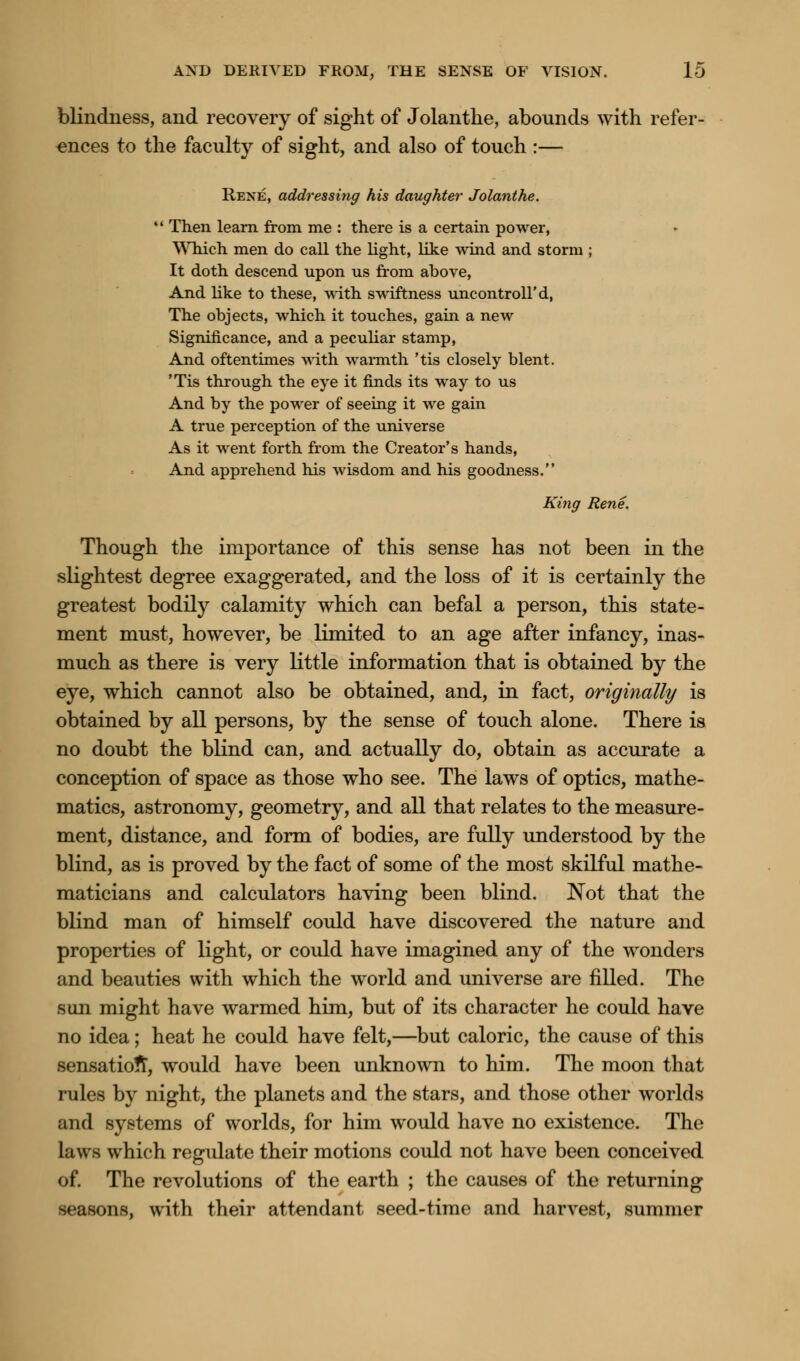 blindness, and recovery of sight of Jolanthe, abounds with refer- ences to the faculty of sight, and also of touch :— Rene, addressing his daughter Jolanthe.  Then learn from me : there is a certain power, Which men do call the light, like wind and storm; It doth descend upon us from above, And like to these, with swiftness uncontroll'd, The objects, which it touches, gain a new Significance, and a peculiar stamp, And oftentimes with warmth 'tis closely blent. 'Tis through the eye it finds its way to us And by the power of seeing it we gain A true perception of the universe As it went forth from the Creator's hands, And apprehend his wisdom and his goodness. King Rene. Though the importance of this sense has not been in the slightest degree exaggerated, and the loss of it is certainly the greatest bodily calamity which can befal a person, this state- ment must, however, be limited to an age after infancy, inas- much as there is very little information that is obtained by the eye, which cannot also be obtained, and, in fact, originally is obtained by all persons, by the sense of touch alone. There is no doubt the blind can, and actually do, obtain as accurate a conception of space as those who see. The laws of optics, mathe- matics, astronomy, geometry, and all that relates to the measure- ment, distance, and form of bodies, are fully understood by the blind, as is proved by the fact of some of the most skilful mathe- maticians and calculators having been blind. Not that the blind man of himself could have discovered the nature and properties of light, or could have imagined any of the wonders and beauties with which the world and universe are filled. The son might have warmed him, but of its character he could have no idea; heat he could have felt,—but caloric, the cause of this sensation, would have been unknown to him. The moon that rules by night, the planets and the stars, and those other worlds and systems of worlds, for him would have no existence. The laws which regulate their motions could not have been conceived of. The revolutions of the earth ; the causes of the returning seasons, with their attendant seed-time and harvest, summer