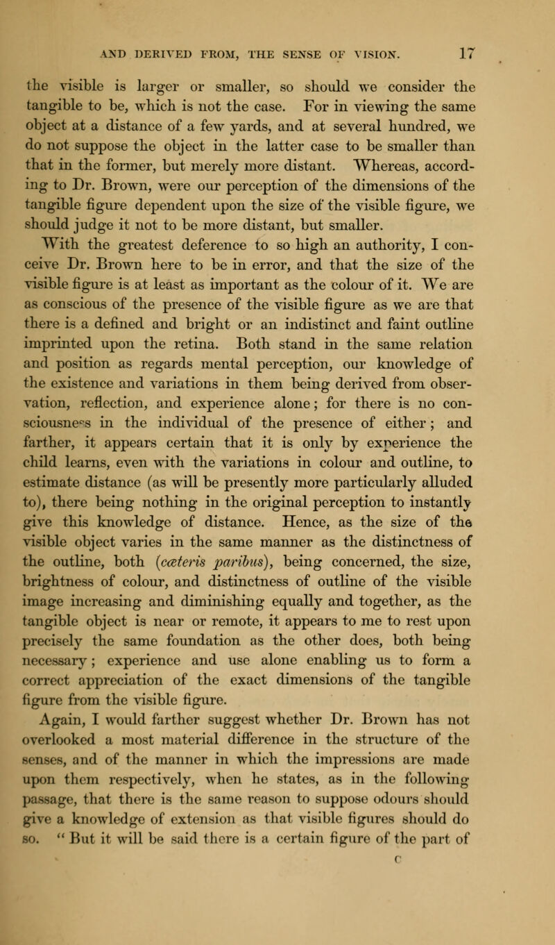 the visible is larger or smaller, so should we consider the tangible to be, which is not the case. For in viewing the same object at a distance of a few yards, and at several hundred, we do not suppose the object in the latter case to be smaller than that in the former, but merely more distant. Whereas, accord- ing to Dr. Brown, were our perception of the dimensions of the tangible figure dependent upon the size of the visible figure, we should judge it not to be more distant, but smaller. With the greatest deference to so high an authority, I con- ceive Dr. Brown here to be in error, and that the size of the visible figure is at least as important as the colour of it. We are as conscious of the presence of the visible figure as we are that there is a defined and bright or an indistinct and faint outline imprinted upon the retina. Both stand in the same relation and position as regards mental perception, our knowledge of the existence and variations in them being derived from obser- vation, reflection, and experience alone; for there is no con- sciousness in the individual of the presence of either; and farther, it appears certain that it is only by experience the child learns, even with the variations in colour and outline, to estimate distance (as will be presently more particularly alluded to), there being nothing in the original perception to instantly give this knowledge of distance. Hence, as the size of the visible object varies in the same manner as the distinctness of the outline, both (cceteris paribus), being concerned, the size, brightness of colour, and distinctness of outline of the visible image increasing and diminishing equally and together, as the tangible object is near or remote, it appears to me to rest upon precisely the same foundation as the other does, both being necessary; experience and use alone enabling us to form a correct appreciation of the exact dimensions of the tangible figure from the visible figure. Again, I would farther suggest whether Dr. Brown has not overlooked a most material difference in the structure of the senses, and of the manner in which the impressions are made upon them respectively, when he states, as in the following -age, that there is the same reason to suppose odours should give a knowledge of extension as that visible figures should do so.  Hut it will be said there is a certain figure of the part of