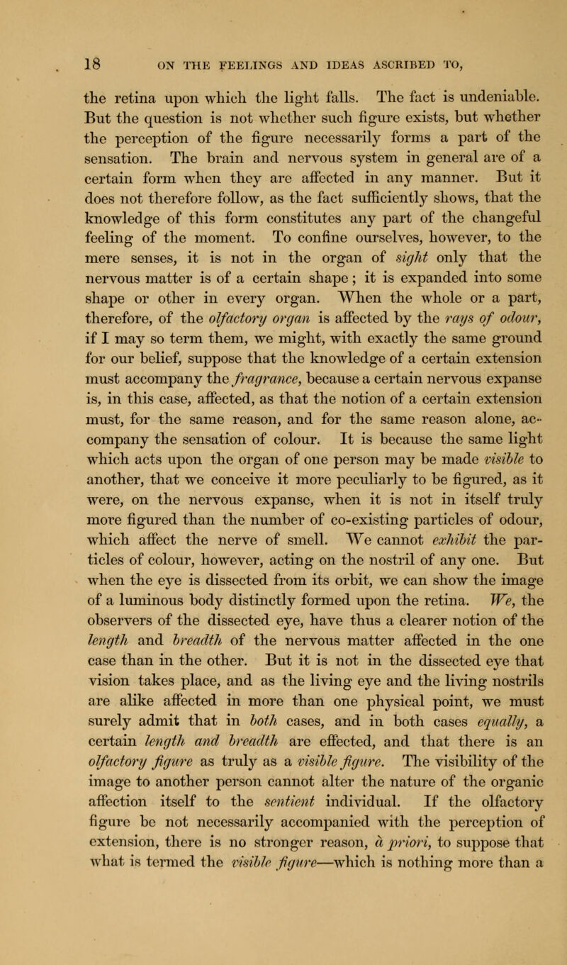 the retina upon which the light falls. The fact is undeniable. But the question is not whether such figure exists, but whether the perception of the figure necessarily forms a part of the sensation. The brain and nervous system in general are of a certain form when they are affected in any manner. But it does not therefore follow, as the fact sufficiently shows, that the knowledge of this form constitutes any part of the changeful feeling of the moment. To confine ourselves, however, to the mere senses, it is not in the organ of sight only that the nervous matter is of a certain shape; it is expanded into some shape or other in every organ. When the whole or a part, therefore, of the olfactory organ is affected by the rays of odour, if I may so term them, we might, with exactly the same ground for our belief, suppose that the knowledge of a certain extension must accompany the fragrance, because a certain nervous expanse is, in this case, affected, as that the notion of a certain extension must, for the same reason, and for the same reason alone, ac- company the sensation of colour. It is because the same light which acts upon the organ of one person may be made visible to another, that we conceive it more peculiarly to be figured, as it were, on the nervous expanse, when it is not in itself truly more figured than the number of co-existing particles of odour, which affect the nerve of smell. We cannot exhibit the par- ticles of colour, however, acting on the nostril of any one. But when the eye is dissected from its orbit, we can show the image of a luminous body distinctly formed upon the retina. We, the observers of the dissected eye, have thus a clearer notion of the length and breadth of the nervous matter affected in the one case than in the other. But it is not in the dissected eye that vision takes place, and as the living eye and the living nostrils are alike affected in more than one physical point, we must surely admit that in both cases, and in both cases equally, a certain length and breadth are effected, and that there is an olfactory figure as truly as a visible figure. The visibility of the image to another person cannot alter the nature of the organic affection itself to the sentient individual. If the olfactory figure be not necessarily accompanied with the perception of extension, there is no stronger reason, a priori, to suppose that what is termed the visible figure—which is nothing more than a