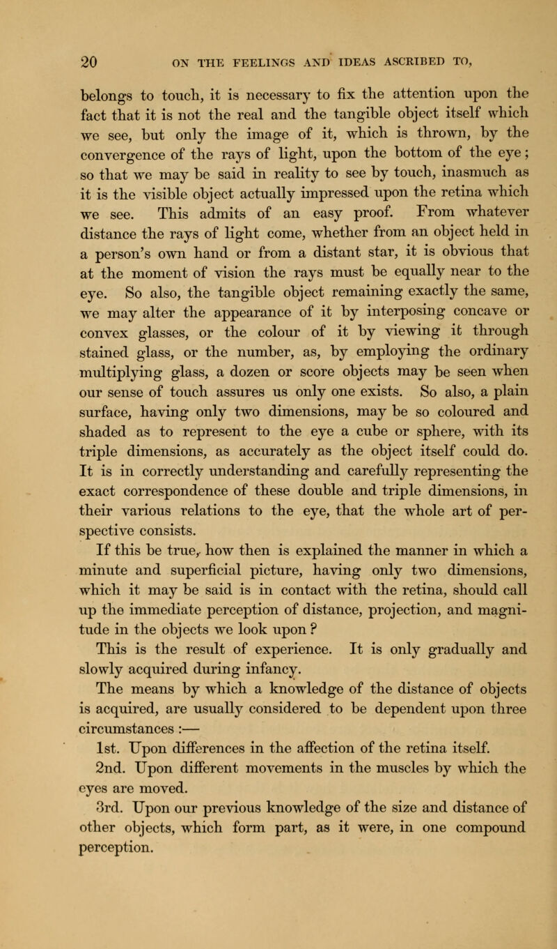 belongs to touch, it is necessary to fix the attention upon the fact that it is not the real and the tangible object itself which we see, but only the image of it, which is thrown, by the convergence of the rays of light, upon the bottom of the eye; so that we may be said in reality to see by touch, inasmuch as it is the visible object actually impressed upon the retina which we see. This admits of an easy proof. From whatever distance the rays of light come, whether from an object held in a person's own hand or from a distant star, it is obvious that at the moment of vision the rays must be equally near to the eye. So also, the tangible object remaining exactly the same, we may alter the appearance of it by interposing concave or convex glasses, or the colour of it by viewing it through stained glass, or the number, as, by employing the ordinary multiplying glass, a dozen or score objects may be seen when our sense of touch assures us only one exists. So also, a plain surface, having only two dimensions, may be so coloured and shaded as to represent to the eye a cube or sphere, with its triple dimensions, as accurately as the object itself could do. It is in correctly understanding and carefully representing the exact correspondence of these double and triple dimensions, in their various relations to the eye, that the whole art of per- spective consists. If this be true,- how then is explained the manner in which a minute and superficial picture, having only two dimensions, which it may be said is in contact with the retina, should call up the immediate perception of distance, projection, and magni- tude in the objects we look upon ? This is the result of experience. It is only gradually and slowly acquired during infancy. The means by which a knowledge of the distance of objects is acquired, are usually considered to be dependent upon three circumstances :— 1st. Upon differences in the affection of the retina itself. 2nd. Upon different movements in the muscles by which the eyes are moved. 3rd. Upon our previous knowledge of the size and distance of other objects, which form part, as it were, in one compound perception.