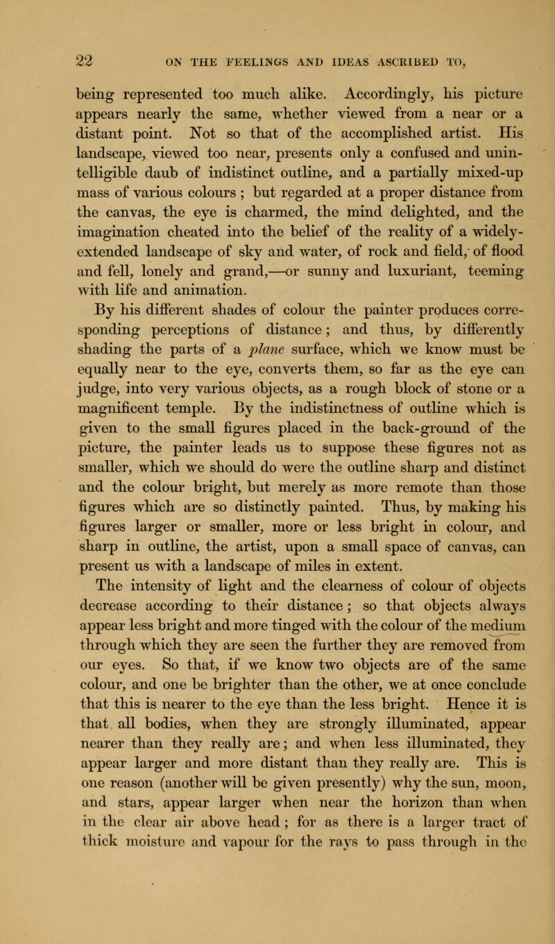 being represented too much alike. Accordingly, his picture appears nearly the same, whether viewed from a near or a distant point. Not so that of the accomplished artist. His landscape, viewed too near, presents only a confused and unin- telligible daub of indistinct outline, and a partially mixed-up mass of various colours ; but regarded at a proper distance from the canvas, the eye is charmed, the mind delighted, and the imagination cheated into the belief of the reality of a widely- extended landscape of sky and water, of rock and field, of flood and fell, lonely and grand,—or sunny and luxuriant, teeming with life and animation. By his different shades of colour the painter produces corre- sponding perceptions of distance; and thus, by differently shading the parts of a plane surface, which we know must be equally near to the eye, converts them, so far as the eye can judge, into very various objects, as a rough block of stone or a magnificent temple. By the indistinctness of outline which is given to the small figures placed in the back-ground of the picture, the painter leads us to suppose these figures not as smaller, which we should do were the outline sharp and distinct and the colour bright, but merely as more remote than those figures which are so distinctly painted. Thus, by making his figures larger or smaller, more or less bright in colour, and sharp in outline, the artist, upon a small space of canvas, can present us with a landscape of miles in extent. The intensity of light and the clearness of colour of objects decrease according to their distance; so that objects alwa}7s appear less bright and more tinged with the colour of the medium through which they are seen the further they are removed from our eyes. So that, if we know two objects are of the same colour, and one be brighter than the other, we at once conclude that this is nearer to the eye than the less bright. Hence it is that all bodies, when they are strongly illuminated, appear nearer than they really are; and when less illuminated, they appear larger and more distant than they really are. This is one reason (another will be given presently) why the sun, moon, and stars, appear larger when near the horizon than when in the clear air above head; for as there is a larger tract of thick moisture and vapour for the rays to pass through in the