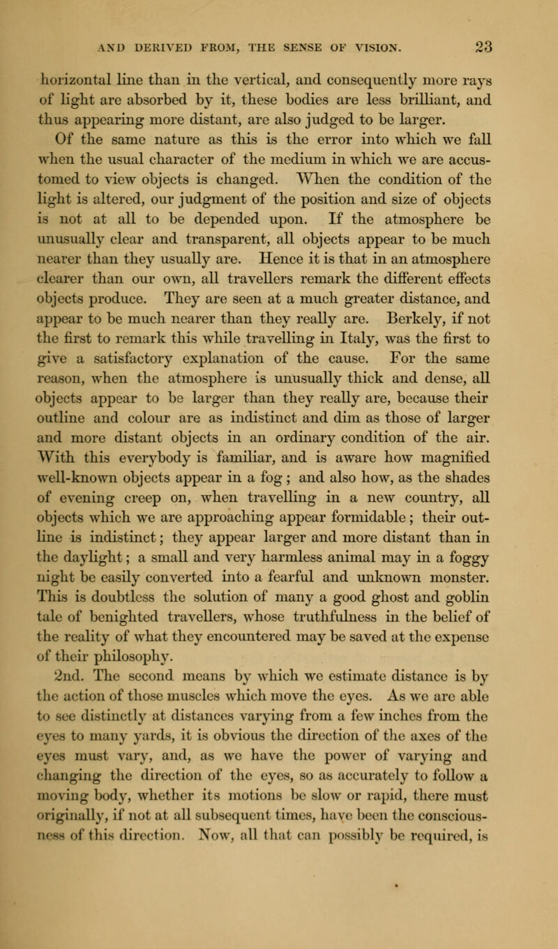 horizontal line than in the vertical, and consequently more rays of light are absorbed by it, these bodies are less brilliant, and thus appearing more distant, are also judged to be larger. Of the same nature as this is the error into which we fall when the usual character of the medium in which we are accus- tomed to view objects is changed. When the condition of the light is altered, our judgment of the position and size of objects is not at all to be depended upon. If the atmosphere be unusually clear and transparent, all objects appear to be much nearer than they usually are. Hence it is that in an atmosphere clearer than our own, all travellers remark the different effects objects produce. They are seen at a much greater distance, and appear to be much nearer than they really are. Berkely, if not the first to remark this while travelling in Italy, was the first to give a satisfactory explanation of the cause. For the same reason, when the atmosphere is unusually thick and dense, all objects appear to be larger than they really are, because their outline and colour are as indistinct and dim as those of larger and more distant objects in an ordinary condition of the air. With this everybody is familiar, and is aware how magnified well-known objects appear in a fog; and also how, as the shades of evening creep on, when travelling in a new country, all objects which we are approaching appear formidable; their out- line is indistinct; they appear larger and more distant than in the daylight; a small and very harmless animal may in a foggy night be easily converted into a fearful and unknown monster. This is doubtless the solution of many a good ghost and goblin tale of benighted travellers, whose truthfulness in the belief of the reality of what they encountered may be saved at the expense of their philosophy. 2nd. The second means by which we estimate distance is by the action of those muscles which move the eyes. As we are able to see distinctly at distances varying from a few inches from the - to man\' yards, it is obvious the direction of the axes of the a must vary, and, as we have the power of varying and changing the direction of the eyes, so as accurately to follow a moving body, whether its motions be slow or rapid, there must originally, if not at all subsequonl 1 inies, have been the conscious- of this direction. Now, all thai can possibly be required, is
