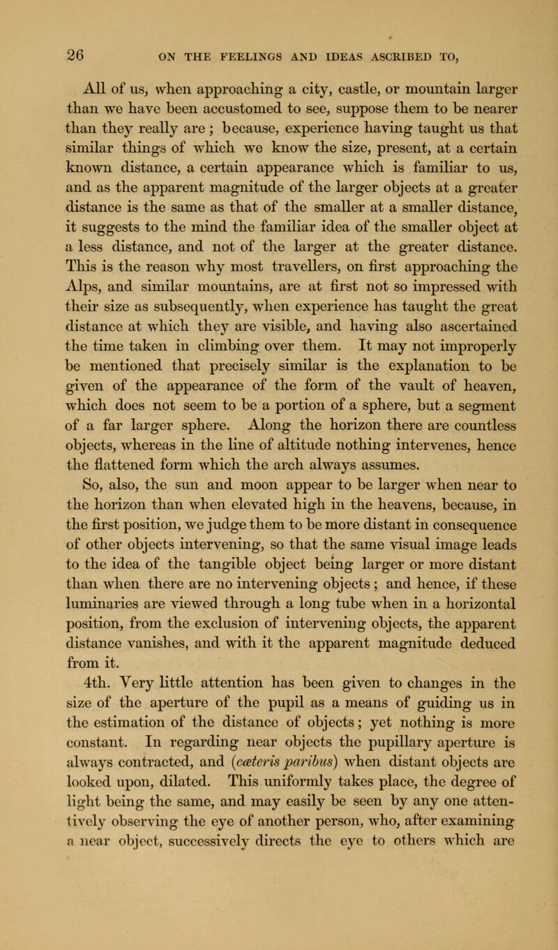 All of us, when approaching a city, castle, or mountain larger than we have been accustomed to see, suppose them to be nearer than they really are ; because, experience having taught us that similar things of which we know the size, present, at a certain known distance, a certain appearance which is familiar to us, and as the apparent magnitude of the larger objects at a greater distance is the same as that of the smaller at a smaller distance, it suggests to the mind the familiar idea of the smaller object at a less distance, and not of the larger at the greater distance. This is the reason why most travellers, on first approaching the Alps, and similar mountains, are at first not so impressed with their size as subsequently, when experience has taught the great distance at which they are visible, and having also ascertained the time taken in climbing over them. It may not improperly be mentioned that precisely similar is the explanation to be given of the appearance of the form of the vault of heaven, which does not seem to be a portion of a sphere, but a segment of a far larger sphere. Along the horizon there are countless objects, whereas in the line of altitude nothing intervenes, hence the flattened form which the arch always assumes. So, also, the sun and moon appear to be larger when near to the horizon than wThen elevated high in the heavens, because, in the first position, we judge them to be more distant in consequence of other objects intervening, so that the same visual image leads to the idea of the tangible object being larger or more distant than when there are no intervening objects ; and hence, if these luminaries are viewed through a long tube when in a horizontal position, from the exclusion of intervening objects, the apparent distance vanishes, and with it the apparent magnitude deduced from it. 4th. Very little attention has been given to changes in the size of the aperture of the pupil as a means of guiding us in the estimation of the distance of objects; yet nothing is more constant. In regarding near objects the pupillary aperture is always contracted, and (ceteris paribus) when distant objects ai'e looked upon, dilated. This uniformly takes place, the degree of light being the same, and may easily be seen by any one atten- tively observing the eye of another person, who, after examining a near object, successively directs the eye to others which are