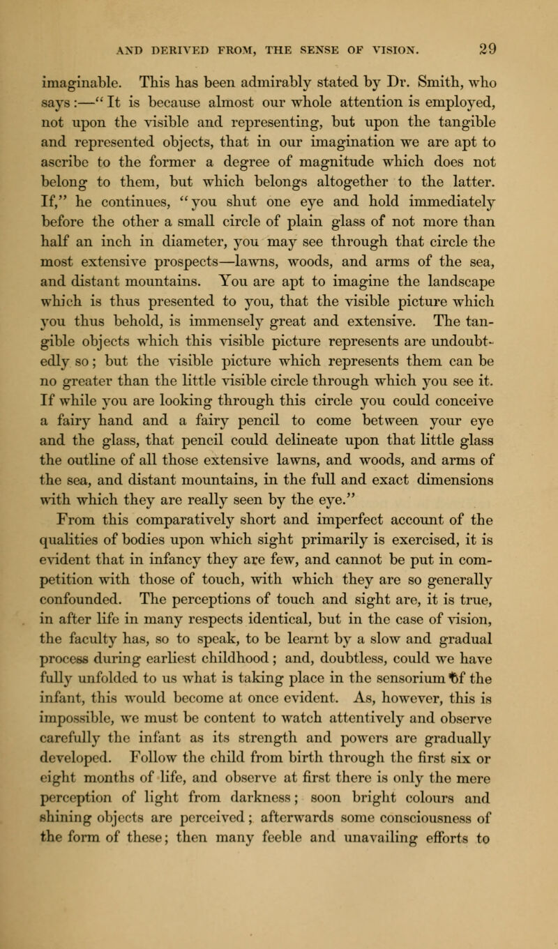 imaginable. This has been admirably stated by Dr. Smith, who says :— It is because almost our whole attention is employed, not upon the visible and representing, but upon the tangible and represented objects, that in our imagination we are apt to ascribe to the former a degree of magnitude which does not belong to them, but which belongs altogether to the latter. If, he continues, you shut one eye and hold immediately before the other a small circle of plain glass of not more than half an inch in diameter, you may see through that circle the most extensive prospects—lawns, woods, and arms of the sea, and distant mountains. You are apt to imagine the landscape which is thus presented to you, that the visible picture which you thus behold, is immensely great and extensive. The tan- gible objects which this visible picture represents are undoubt- edly so; but the visible picture which represents them can be no greater than the little visible circle through which you see it. If while you are looking through this circle you could conceive a fairy hand and a fairy pencil to come between your eye and the glass, that pencil could delineate upon that little glass the outline of all those extensive lawns, and woods, and arms of the sea, and distant mountains, in the full and exact dimensions with which they are really seen by the eye. From this comparatively short and imperfect account of the qualities of bodies upon which sight primarily is exercised, it is evident that in infancy they are few, and cannot be put in com- petition with those of touch, with which they are so generally confounded. The perceptions of touch and sight are, it is true, in after life in many respects identical, but in the case of vision, the faculty has, so to speak, to be learnt by a slow and gradual process during earliest childhood; and, doubtless, could we have fully unfolded to us what is taking place in the sensorium t>f the infant, this would become at once evident. As, however, this is impossible, we must be content to watch attentively and observe carefully the infant as its strength and powers are gradually developed. Follow the child from birth through the first six or eight months of life, and observe at first there is only the mere perception of light from darkness; soon bright colours and shining objects are perceived; afterwards some consciousness of the form of these; then many feeble and unavailing efforts to