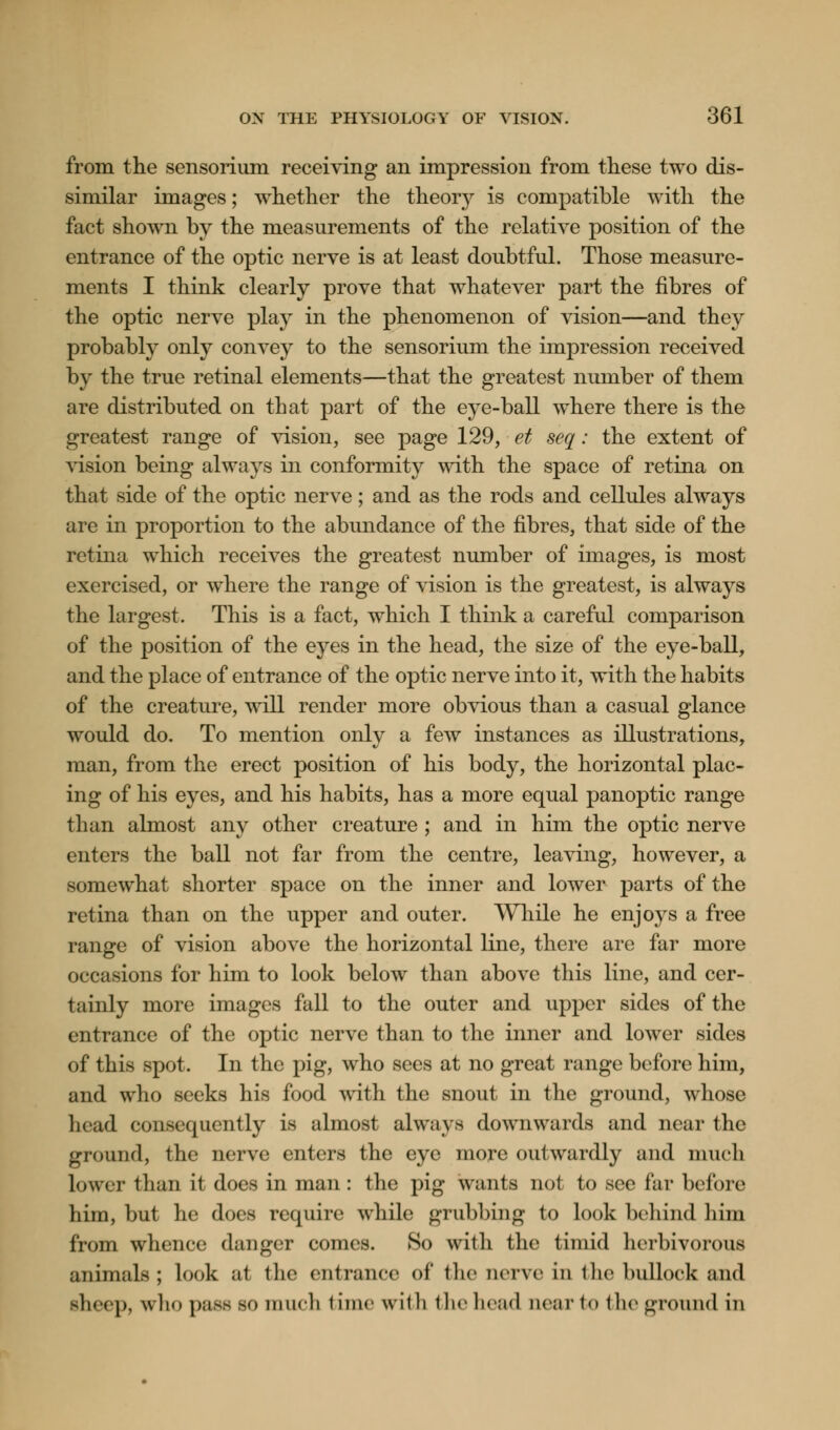 from the sensorium receiving an impression from these two dis- similar images; whether the theorjr is compatible with the fact shown by the measurements of the relative position of the entrance of the optic nerve is at least doubtful. Those measure- ments I think clearly prove that whatever part the fibres of the optic nerve play in the phenomenon of vision—and they probably only convey to the sensorium the impression received by the true retinal elements—that the greatest number of them are distributed on that part of the eye-ball where there is the greatest range of vision, see page 129, et seq: the extent of vision being always in conformity with the space of retina on that side of the optic nerve; and as the rods and cellules always are in proportion to the abundance of the fibres, that side of the retina which receives the greatest number of images, is most exercised, or where the range of vision is the greatest, is always the largest. This is a fact, which I think a careful comparison of the position of the eyes in the head, the size of the eye-ball, and the place of entrance of the optic nerve into it, with the habits of the creature, will render more obvious than a casual glance would do. To mention only a few instances as illustrations, man, from the erect position of his body, the horizontal plac- ing of his eyes, and his habits, has a more equal panoptic range tli an almost any other creature ; and in him the optic nerve enters the ball not far from the centre, leaving, however, a somewhat shorter space on the inner and lower parts of the retina than on the upper and outer. While he enjoys a free range of vision above the horizontal line, there are far more occasions for him to look below than above this line, and cer- tainly more images fall to the outer and upper sides of the entrance of the optic nerve than to the inner and lower sides of this spot. In the pig, who sees at no great range before1 him, and who seeks his food 'with the snout in the ground, whose head consequently is almost always downwards and near the ground, the nerve enters the eye more outwardly and much lower than it does in man : the pig wants not to see far before him, but he does require while grubbing to look behind him from whence danger comes. So with the timid herbivorous animals; look at the entrance oi* the nerve in the bullock and sheep, who pass so much time with the head near to the ground in