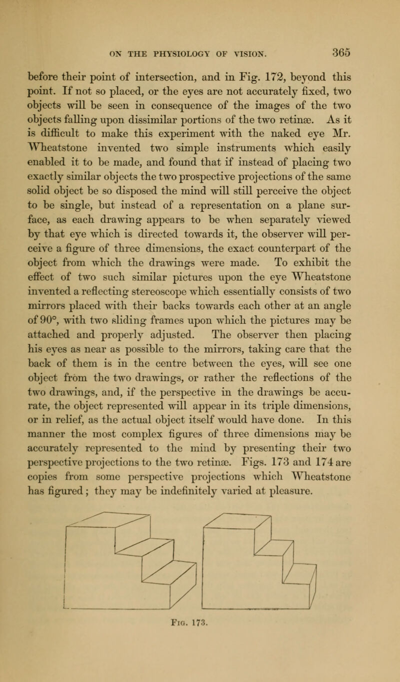 before their point of intersection, and in Fig. 172, beyond this point. If not so placed, or the eyes are not accurately fixed, two objects will be seen in consequence of the images of the two objects falling upon dissimilar portions of the two retinae. As it is difficult to make this experiment with the naked eye Mr. YVheatstone invented two simple instruments which easily enabled it to be made, and found that if instead of placing two exactly similar objects the two prospective projections of the same solid object be so disposed the mind will still perceive the object to be single, but instead of a representation on a plane sur- face, as each drawing appears to be when separately viewed by that eye which is directed towards it, the observer will per- ceive a figure of three dimensions, the exact counterpart of the object from which the drawings were made. To exhibit the effect of two such similar pictures upon the eye Wheatstone invented a reflecting stereoscope which essentially consists of two mirrors placed with their backs towards each other at an angle of 90°, with two sliding frames upon which the pictures may be attached and properly adjusted. The observer then placing his eyes as near as possible to the mirrors, taking care that the back of them is in the centre between the eyes, will see one object from the two drawings, or rather the reflections of the two drawings, and, if the perspective in the drawings be accu- rate, the object represented will appear in its triple dimensions, or in relief, as the actual object itself would have done. In this manner the most complex figures of three dimensions may be accurately represented to the mind by presenting their two perspective projections to the two retinae. Figs. 173 and 174 are copies from some perspective projections which Wheatstone has figured; they may be indefinitely varied at pleasure. I-!... 17:;.