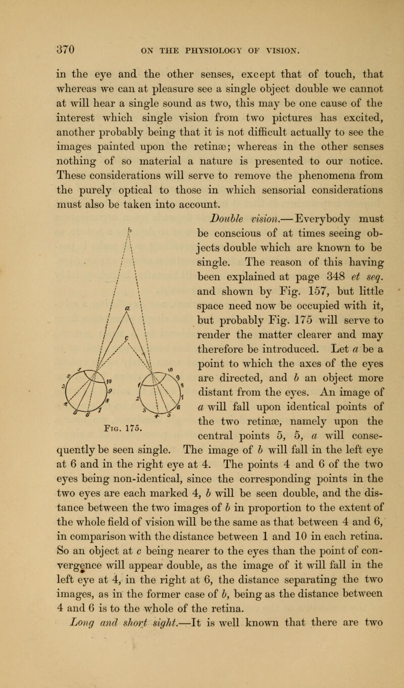 in the eye and the other senses, except that of touch, that whereas we can at pleasure see a single object double we cannot at will hear a single sound as two, this may be one cause of the interest which single vision from two pictures has excited, another probably being that it is not difficult actually to see the images painted upon the retinae; whereas in the other senses nothing of so material a nature is presented to our notice. These considerations will serve to remove the phenomena from the purely optical to those in which sensorial considerations must also be taken into account. Double vision.— Everybody must \ be conscious of at times seeing ob- / \ jects double which are known to be / \ single. The reason of this having / \ been explained at page 348 et seq. and shown by Fig. 157, but little space need now be occupied with it, but probably Fig. 175 will serve to render the matter clearer and may therefore be introduced. Let a be a point to which the axes of the eyes are directed, and b an object more distant from the eyes. An image of a will fall upon identical points of the two retinae, namely upon the central points 5, 5, a will conse- quently be seen single. The image of b will fall in the left eye at 6 and in the right eye at 4. The points 4 and 6 of the two eyes being non-identical, since the corresponding points in the two eyes are each marked 4, b will be seen double, and the dis- tance between the two images of b in proportion to the extent of the whole field of vision will be the same as that between 4 and 6, in comparison with the distance between 1 and 10 in each retina. So an object at c being nearer to the eyes than the point of con- vergence will appear double, as the image of it will fall in the left eye at 4, in the right at 6, the distance separating the two images, as in the former case of b, being as the distance between 4 and 6 is to the whole of the retina. Long and short sight.—It is well known that there are two