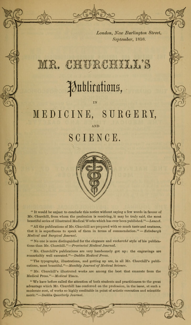 London, New Burlington Street, September, 1858. |teMinttiflE0t IN MEDICINE, SURGERY, AND SCIENCE.  It would be unjust to conclude this notice without saying a few words in favour of Mr. Churchill, from whom the profession is receiving, it may he truly said, the most beautiful series of Illustrated Medical Works which has ever been published.—Lancet.  All the publications of Mr. Churchill are prepared with so much taste and neatness, that it is superfluous to speak of them in terms of commendation. — Edinburgh Medical and Surgical Journal.  No one is more distinguished for the elegance and recherche' style of his publica- tions than Mr. Churchill.—Provincial Medical Journal. Mr. Churchill's publications are very handsomely got up: the engravings are remarkably well executed.—Dublin Medical Press. The typography, illustrations, and getting up are, in all Mr. Churchill's publi- cations, most beautiful.—Monthly Journal of Medical Science.  Mr. Churchill's illustrated works are among the best that emanate from the Medical Press.—Medical Tii/us.  We have before called the attention of both students and practitioners to the great advantage which Mr. Churchill has conferred 00 the profession, In the issue, at such a moderate cost, <>! works so highly creditable in point of artistic execution and scientific merit. — Dublin Quarterly .Ionninl. \ --'■'', uk ' J -—m