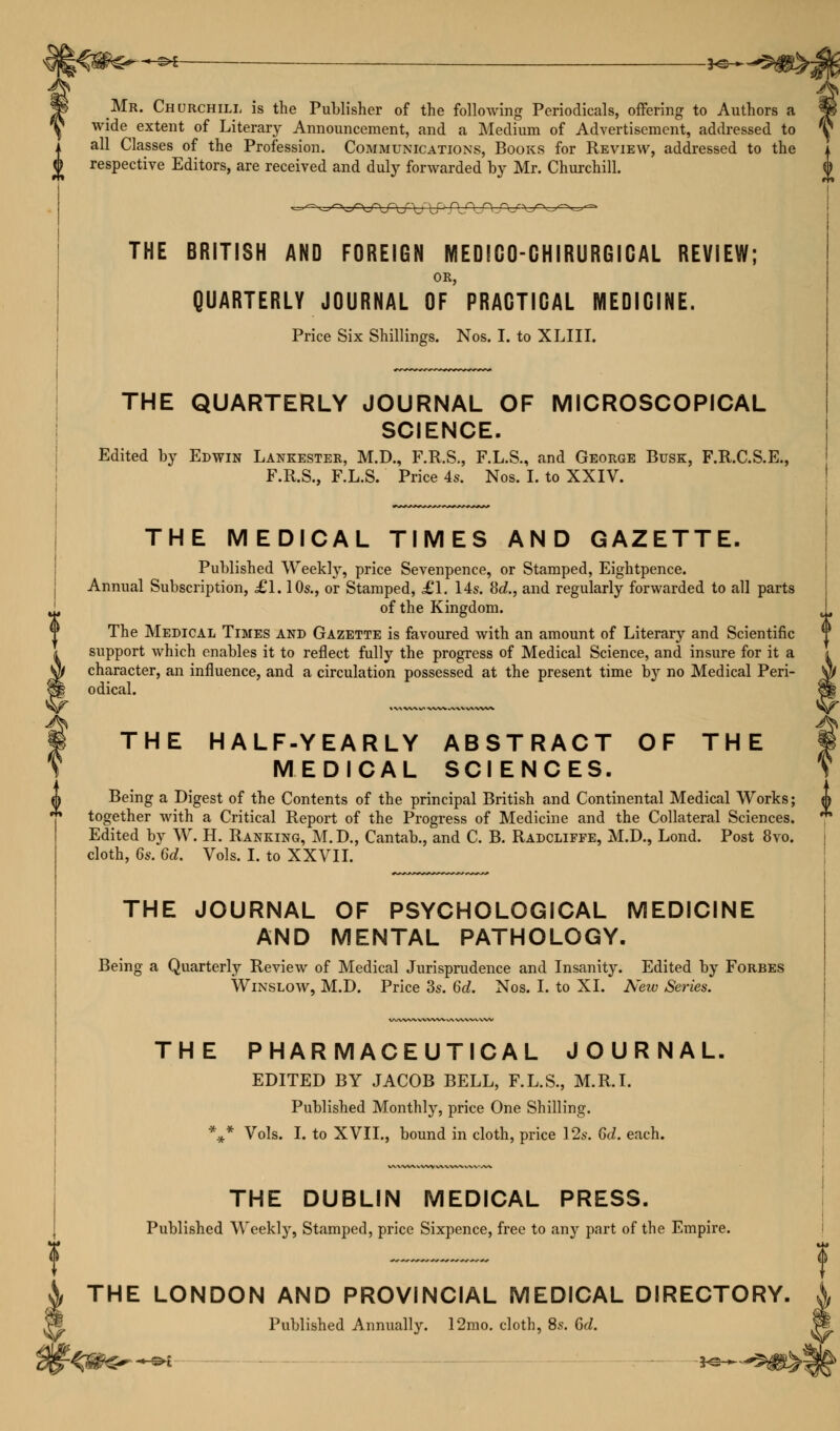 -©* je- Mr. Churchill is the Publisher of the following Periodicals, offering to Authors a wide extent of Literary Announcement, and a Medium of Advertisement, addressed to all Classes of the Profession. Communications, Books for Review, addressed to the respective Editors, are received and duly forwarded by Mr. Churchill. THE BRITISH AND FOREIGN MEDEGO-GHIRURGIGAL REVIEW; OR, QUARTERLY JOURNAL OF PRACTICAL MEDICINE. Price Six Shillings. Nos. I. to XLIII. THE QUARTERLY JOURNAL OF MICROSCOPICAL SCIENCE. Edited by Edwin Lankester, M.D., F.R.S., F.L.S., and George Busk, F.R.C.S.E., F.R.S., F.L.S. Price 4s. Nos. I. to XXIV. THE MEDICAL TIMES AND GAZETTE. Published Weekly, price Sevenpence, or Stamped, Eightpence. Annual Subscription, £1.10s., or Stamped, £1. 14s. 8d., and regularly forwarded to all parts of the Kingdom. The Medical Times and Gazette is favoured with an amount of Literary and Scientific support which enables it to reflect fully the progress of Medical Science, and insure for it a character, an influence, and a circulation possessed at the present time by no Medical Peri- odical. THE HALF-YEARLY ABSTRACT OF THE MEDICAL SCIENCES. Being a Digest of the Contents of the principal British and Continental Medical Works; together with a Critical Report of the Progress of Medicine and the Collateral Sciences. Edited by W. H. Ranking, M.D., Cantab., and C. B. Radcliffe, M.D., Lond. Post 8vo. cloth, 6s. 6d. Vols. I. to XXVII. THE JOURNAL OF PSYCHOLOGICAL MEDICINE AND MENTAL PATHOLOGY. Being a Quarterly Review of Medical Jurisprudence and Insanity. Edited by Forbes Winslow, M.D. Price 3s. 6d. Nos. I. to XL New Series. THE PHARMACEUTICAL JOURNAL, EDITED BY JACOB BELL, F.L.S., M.R.I. Published Monthly, price One Shilling. %* Vols. I. to XVII., bound in cloth, price 12s. 6d. each. THE DUBLIN MEDICAL PRESS. Published Weekly, Stamped, price Sixpence, free to any part of the Empire. t THE LONDON AND PROVINCIAL MEDICAL DIRECTORY. Published Annually. 12mo. cloth, 8s. Gd.