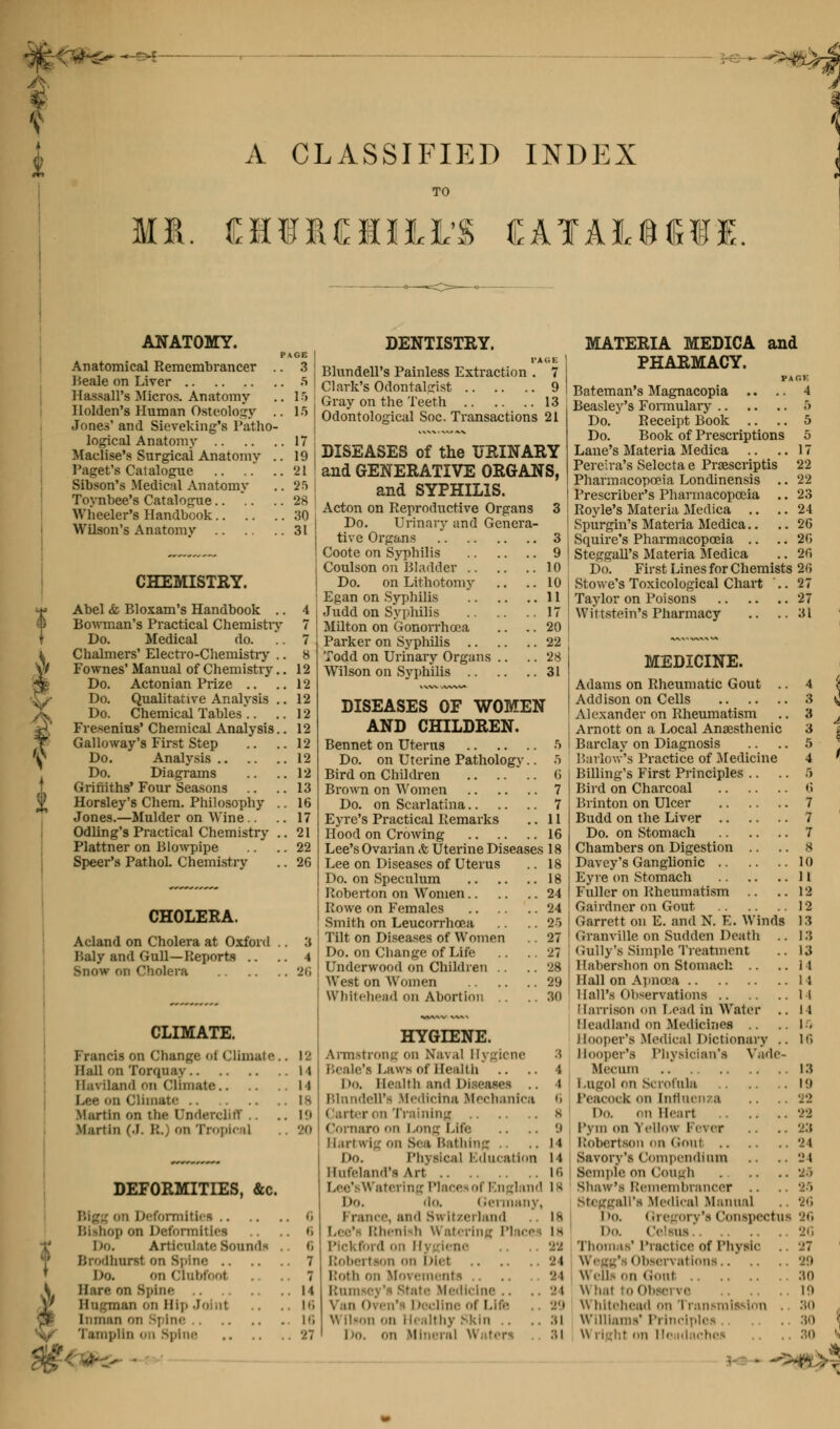 t A CLASSIFIED INDEX MR. CUMULI'S CATAIOill. ANATOMY. Anatomical Remembrancer Beale on Liver HassalTa Micros. Anatomy Ilolden's Human Osteology Jones' and Sieveking's Patho- logical Anatomy Maclise's Surgical Anatomy . Paget's Catalogue .. .. . Sibson's Medical Anatomy Toynbee's Catalogue Wliceler's Handbook Wilson's Anatomv CHEMISTRY. Abel &, Bloxam's Handbook .. Bowman's Practical Chemistry Do. Medical do. Chalmers' Electro-Chemistry .. Fownes' Manual of Chemistry.. Do. Actonian Prize Do. Qualitative Analysis ., Do. Chemical Tables'.. Fresenius' Chemical Analysis., Galloway's First Step Do. Analysis Do. Diagrams Griffiths' Four Seasons Horsley's Chem. Philosophy . Jones.—Mulder on Wine Odling's Practical Chemistry . Plattner on Blowpipe Speer's Pathol. Chemistry DENTISTRY. Blundell's Painless Extraction Clark's Odontalcrist , {' Gray on the Teeth 13 15 Odontological Soc. Transactions 21 CHOLERA. Acland on Cholera at Oxford Baly and Gull—Reports .. Snow nn Cholera DISEASES of the URINARY and GENERATIVE ORGANS, and SYPHILIS. Acton on Reproductive Organs 3 Do. Urinary and Genera- tive Organs 3 Coote on Syphilis 9 Coulson on Bladder 10 Do. on Lithotomy .. .. 10 Egan on Syphilis 11 Judd on Syphilis 17 Milton on Gonorrhoea .. .. 20 Parker on Syphilis 22 Todd on Urinary Organs .. .. 28 Wilson on Syphilis 31 DISEASES OF WOMEN AND CHILDREN. Bennet on Uterus .ri Do. on Uterine Pathology.. 5 Bird on Children Brown on Women Do. on Scarlatina.. Eyre's Practical Remarks Hood on Crowing G 7 7 11 16 Lee's Ovarian <fc Uterine Diseases 18 CLIMATE. Francis on Change oi Climate.. 12 Hall on Torquay 14 Ilaviland on Climate 14 L«e on Climate 18 Martin on the Dndercliff .. ..19 Martin (.1. R.) on Tropica] .. 20 DEFORMITIES, &c. m Deformities o Bishop on Deformities .. o l)o. Articulate Sounds .. 6 Brodhnrsi on Spine 7 i)o. on Clubfoot .. 7 Hare on Spine 14 Hugman on Hip .Joint .. .. io Inman on Spine 16 Tampan on Spine 27 • Lee on Diseases of Uterus Do. on Speculum Roberton on Women Rowe on Females Smith on Leucorrhcea Tilt on Diseases of Women Do. on Change of Life Underwood on Children .. West on Women Whitehead on Abortion HYGIENE. Armstrong on Naval Hygiene Beale's Laws of Health Da Health and Diseases .. Blundell'a Medicine Mechanics < arter on Training Cornaro on Long Lite Hartwig on Sea Bathing Do. Physical Education Hnfeland's Art Lee'sWatering Places of England Do. 'lo. Germany, i ranee, ami Su Itzerland Lee' Rhenish Watering Places Pickford on Hi rfene on Diet Roth on Ifcre nts Ramsey's state Medicine Van Oven's Decline of Lift w llson on Healthy skin I jo. on Mineral Waters . MATERIA MEDICA and PHARMACY. FAGK Bateman's Magnacopia .. .. 4 Beasley's Fonnulary 5 Do. Receipt Book .. .. 5 Do. Book of Prescriptions 5 Lane's Materia Medica .. ..17 Pereira's Selecta e Prasscriptis 22 Pharmacopoeia Londinensis .. 22 Preserver's Pharmacopoeia .. 23 Royle's Materia Medica .. .. 24 Spurgin's Materia Medica.. .. 26 Squire's Pharmacopoeia .. .. 20 Steggall's Materia Medica .. 20 Do. First Lines for Chemists 20 Stowe's Toxicological Chart ..27 Taylor on Poisons 27 Wittstein's Pharmacy .. ..81 MEDICINE. Adams on Rheumatic Gout .. 4 i Addison on Cells 3 ^ Alexander on Rheumatism ..3 ^ Arnott on a Local Anaesthenic 3 j Barclay on Diagnosis .. .. 5 Barlow's Practice of Medicine 4 ' Billing's First Principles .. .. 5 Bird on Charcoal 0 Brinton on Ulcer 7 Budd on the Liver 7 Do. on Stomach 7 Chambers on Digestion .. 8 Davey's Ganglionic 10 Eyre on Stomach 11 Fuller on Rheumatism .. ..12 Gairdner on Gout 12 Garrett on E. and N. E. Winds 13 Granville on Sudden Death .. 13 Gully's Simple Treatment .. 13 Habershon on Stomach .. ..11 Hall on Apnoea 11 Hall's Observations 14 Harrison on Lead in Water .. II Headland on Medicines ..IS Hooper's Medical Dictionary .. 10 Hooper's Physician's Vade- Ifecum 13 Logo] on Scrofula 19 Peacock on Influenza .. .. '22 Do. on Heart 22 l'yin on Yellow Fever .. 'j:t l.'ohertson on Goui 24 Savory's Compendium .. .. 24 Semple on Cough M Shaw's Remembrancer .. .. 29 Steggall's Medical Manual .. 26 i ><>. Gregory's Conspectus 26 Da Celsus .. .. 26 Thomas'Practice of Physic .. '.'7 • ibservations 29 \\eiis on Goui :io Observe 10 Whitehead on Transmission 80 William-*' Principles. . 's»> \ BO '•