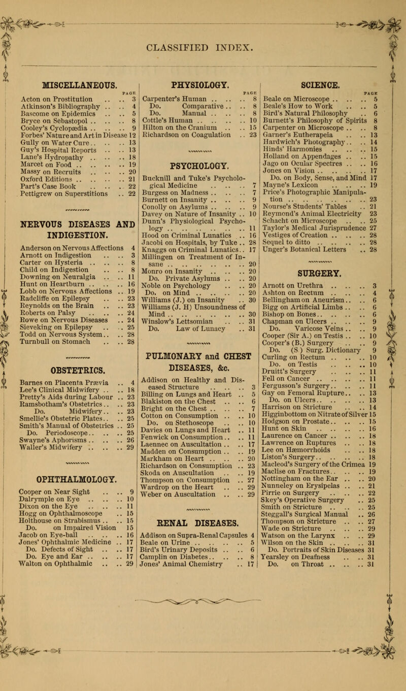 CLASSIFIED INDEX. **szm&4 MISCELLANEOUS. PAGE Acton on Prostitution .. .. 3 Atkinson's Bibliography .. .. 4 Bascorae on Epidemics .. .. 5 Bryce on Sebastopol 8 Cooley's Cyclopaedia 9 Forbes' Nature and Art in Disease 12 Gully on Water Cure 13 Guy's Hospital Reports .. ..13 Lane's Hydropathy 18 Marcet on Food 19 Massy on Recruits .. . • .. 20 Oxford Editions 21 Part's Case Book 22 Pettigrew on Superstitions .. 22 NERVOUS DISEASES AND INDIGESTION. Anderson on Nervous Affections 4 Arnott on Indigestion .. .. 3 Carter on Hysteria 8 Child on Indigestion .. .. 8 Downing on Neuralgia .. ..11 Hunt on Heartburn 16 Lobb on Nervous Affections .. 19 Radcliffe on Epilepsy .. .. 23 Reynolds on the Brain .. .. 23 Roberts on Palsy 24 Rowe on Nervous Diseases .. 24 Sieveking on Epilepsy .. .. 25 Todd on Nervous System.. .. 28 Turnbull on Stomach .. .. 28 OBSTETRICS. Barnes on Placenta Praevia Lee's Clinical Midwifery .. Pretty's Aids during Labour Ramsbotham's Obstetrics.. Do. Midwifery.. Smellie's Obstetric Plates.. Smith's Manual of Obstetrics Do. Periodoscope Swayne's Aphorisms Waller's Midwifery .. OPHTHALMOLOGY. Cooper on Near Sight .. . Dalrymple on Eye Dixon on the Eye Hogg on Ophthalmoscope Holthouse on Strabismus .. Do. on Impaired Vision Jacob on Eye-ball Jones' Ophthalmic Medicine . Do. Defects of Sight Do. Eye and Ear Walton on Ophthalmic .. . PHYSIOLOGY. PACK Carpenter's Human 8 Do. Comparative .. .. 8 Do. Manual 8 Cottle's Human 10 Hilton on the Cranium .. .. 15 Richardson on Coagulation .. 23 PSYCHOLOGY. Bucknill and Tuke's Psycholo- gical Medicine 7 Burgess on Madness 7 Burnett on Insanity 9 Conolly on Asylums 9 Davey on Nature of Insanity .. 10 Dunn's Physiological Psycho- logy 11 Hood on Criminal Lunatics .. 16 Jacobi on Hospitals, by Tuke .. 28 Knaggs on Criminal Lunatics.. 17 Millingen on Treatment of In- sane 20 Monro on Insanity 20 Do. Private Asylums .. .. 20 Noble on Psychology .. .. 20 Do. on Mind 20 Williams (J.) on Insanity .. 30 Williams (J. H) Unsoundness of Mind 30 Winslow's Lettsomian .. .. 31 Do. Law of Lunacy .. 31 PULMONARY and CHEST DISEASES, &c. Addison on Healthy and Dis- eased Structure 3 Billing on Lungs and Heart .. 5 Blakiston on the Chest .. .. 6 Bright on the Chest 7 10 10 11 11 17 19 20 '23 19 27 29 29 Cotton on Consumption Do. on Stethoscope Davies on Lungs and Heart Fenwick on Consumption.. Laennec on Auscultation .. Madden on Consumption .. Markham on Heart Richardson on Consumption Skoda on Auscultation Thompson on Consumption Wardrop on the Heart Weber on Auscultation .. RENAL DISEASES. Addison on Supra-Renal Capsules 4 Beale on Urine 5 Bird's Urinary Deposits .. .. 6 Camplin on Diabetes 8 Jones' Animal Chemistry .. 17 SCIENCE. PACK Beale on Microscope 5 Beale's How to Work .. .. 5 Bird's Natural Philosophy .. 6 Burnett's Philosophy of Spirits 8 Carpenter on Microscope .. .. 8 Garner's Eutherapeia .. ..13 Hardwich's Photography.. .. 14 Hinds'Harmonies 15 Holland on Appendages .. .. 15 Jago on Ocular Spectres .. ..16 Jones on Vision 17 Do. on Body, Sense, and Mind 17 Mayne's Lexicon 19 Price's Photographic Manipula- tion .. 23 Nourse's Students' Tables .. 21 Reymond's Animal Electricity 23 Schacht on Microscope .. .. 25 Taylor's Medical Jurisprudence 27 Vestiges of Creation 28 Sequel to ditto 28 Unger's Botanical Letters .. 28 SURGERY. Arnott on Urethra 3 Ashton on Rectum 4 Bellingham on Aneurism.. .. 6 Bigg on Artificial Limbs .. .. 6 Bishop on Bones 6 Chapman on Ulcers 9 Do. Varicose Veins .. .. 9 Cooper (Sir A.) on Testis .. .. 10 Cooper's (B.) Surgery .. .. 9 Do. (S ) Surg. Dictionary 9 Curling on Rectum 10 Do. on Testis 10 Druitt's Surgery 11 Fell on Cancer 11 Fergusson's Surgery 11 Gay on Femoral Rupture.. .. 13 Do. on Ulcers 13 Harrison on Stricture .. ..14 Higginbottom on Nitrate of Silver 15 Hodgson on Prostate 15 Hunt on Skin 16 Laurence on Cancer 18 Lawrence on Ruptures .. ..18 Lee on Haemorrhoids .. .. 18 Liston's Surgery 18 Macleod's Surgery of the Crimea 19 Maclise on Fractures 19 Nottingham on the Ear .. .. 20 Nunneley on Erysipelas .. ..21 Pirrie on Surgery 22 Skey's Operative Surgery .. 25 Smith on Stricture 25 Steggall's Surgical Manual .. 26 Thompson on Stricture .. .. 27 Wade on Stricture 29 Watson on the Larynx .. .. 29 Wilson on the Skin 31 Do. Portraits of Skin Diseases 31 Yearsley on Deafness .. ..31 Do. on Throat 31 <tife~ - - -> ^^m%£