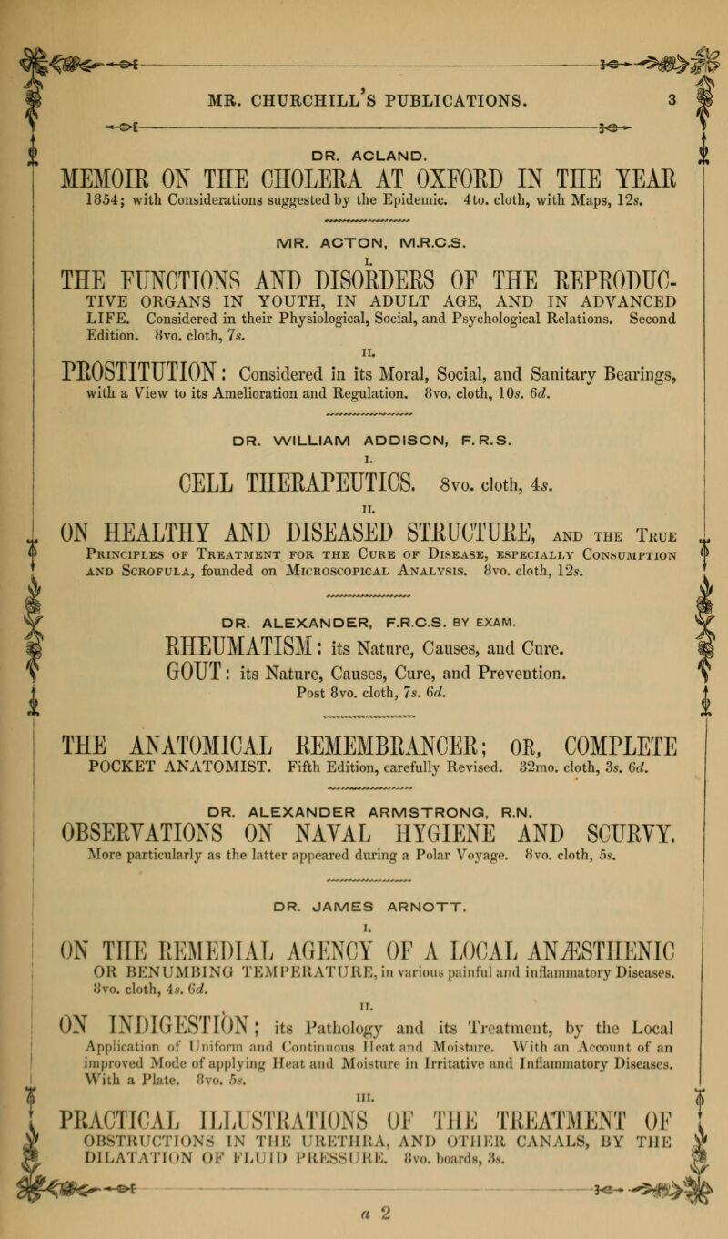 i DR. ACLAND. MEMOIK ON THE CHOLERA AT OXFORD IN THE YEAR 1854; with Considerations suggested by the Epidemic. 4 to. cloth, with Maps, 12s. MR. ACTON, M.R.C.S. THE FUNCTIONS AND DISORDERS OF THE REPRODUC- TIVE ORGANS IN YOUTH, IN ADULT AGE, AND IN ADVANCED LIFE. Considered in their Physiological, Social, and Psychological Relations. Second Edition. 8vo. cloth, 7s. ii. PROSTITUTION! Considered in its Moral, Social, and Sanitary Bearings, DR. WILLIAM ADDISON, F. R.S. I. CELL THERAPEUTICS. 8vo. cloth, 4*. ON HEALTHY AND DISEASED STRUCTURE, and the True Principles of Treatment for the Cure of Disease, especially Consumption and Scrofula, founded on Microscopical Analysis. 8vo. cloth, 12s. DR. ALEXANDER, F.R.C.S. BY EXAM. RHEUMATISM: its Nature, Causes, and Cure. GOUT: its Nature, Causes, Cure, and Prevention. Post 8vo. cloth, 7s. 6d. THE ANATOMICAL REMEMBRANCER; OR, COMPLETE POCKET ANATOMIST. Fifth Edition, carefully Revised. 32mo. cloth, 3s. 6d. DR. ALEXANDER ARMSTRONG, R.N. OBSERVATIONS ON NAVAL HYGIENE AND SCURVY. More particularly as the latter appeared during a Polar Voyage. Hvo. cloth, 5s. DR. JAMES ARNOTT. ON THE REMEDIAL AGENCY OF A LOCAL ANiESTIIENIC OK BENUMBING TEMPERATURE, in rarioue painful and inflammatory Diseases. 8to. cloth, -1 r. *>'/. ii. ON INDIGESTION; its Pathology and its Treatment, by the Local Application of Uniform and Continuous Heat and Moisture. With an Account of an improved Mode of applying Heat and Moisture in Irritative ami [nflammatory Diseases. With a Plate. 8vo. •'>'. I PRACTICAL [LLU8TEATION8 OF THE TREATMENT OF V OBSTRUCTIONS IN THE URETHRA, AND OTHER CANALS, BY THE 9 DILATATION OP FL1 ID PRESS! Ki;. Bvo. boardi, St. a 2