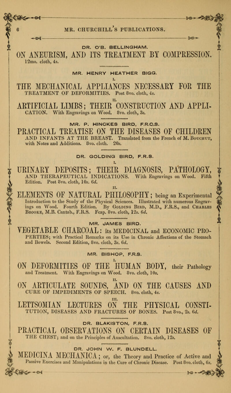 —©* —©*- mr. churchill's publications. DR. O'B. BELLINGHAM. ON ANEURISM, AND ITS TREATMENT BY COMPRESSION. 12mo. cloth, 4s. MR. HENRY HEATHER BIGG. THE MECHANICAL APPLIANCES NECESSARY FOE THE TREATMENT OF DEFORMITIES. Post 8vo. cloth, 4s. ARTIFICIAL LIMBS; THEIR 'CONSTRUCTION AND APPLI- CATION. With Engravings on Wood. 8vo. cloth, 3s. MR. P. HINCKES BIRD, F.R.C.S. PRACTICAL TREATISE ON THE DISEASES OF CHILDREN AND INFANTS AT THE BREAST. Translated from the French of M. Bouchut, with Notes and Additions. 8vo. cloth. 20s. DR. GOLDING BIRD, F.R.S. URINARY DEPOSITS; THEIR DIAGNOSIS, PATHOLOGY, AND THERAPEUTICAL INDICATIONS. With Engravings on Wood. Fifth Edition. Post 8vo. cloth, 10s. 6d. ELEMENTS OF NATURAL PHILOSOPHY; being an Experimental Introduction to the Study of the Physical Sciences. Illustrated with numerous Engrav- ings on Wood. Fourth Edition. By Golding Bikd, M.D., F.R.S., and Charles Brooke, M.B. Cantab., F.R.S. Fcap. 8vo. cloth, 12s. 6d. MR. JAMES BIRD. VEGETABLE CHARCOAL: its medicinal and economic pko- PERTIES; with Practical Remarks on its Use in Chronic Affections of the Stomach and Bowels. Second Edition, 8vo. cloth, 3s. 6d. MR. BISHOP, F.R.S. ON DEFORMITIES OF THE HUMAN BODY, their Pathology and Treatment. With Engravings on Wood. 8vo. cloth, 10s. ON ARTICULATE SOUNDS, AND ON THE CAUSES AND CURE OF IMPEDIMENTS OF SPEECH. 8vo. cloth, 4s. in. LETTSOMIAN LECTURES ON THE PHYSICAL CONSTI- TUTION, DISEASES AND FRACTURES OF BONES. Post 8vo., 2s. 6rf. DR. BLAKISTON, F.R.S. PRACTICAL OBSERVATIONS ON CERTAIN DISEASES OF THE CHEST; and on the Principles of Auscultation. 8vo. cloth, 12s. DR. JOHN W. F. BLUNDELL. A MEDICINA MECHANICA ; or, the Theory and Practice of Active and |§ Passive Exercises and Manipulations in the Cure of Chronic Disease. Post 8vo. cloth, 6s. (