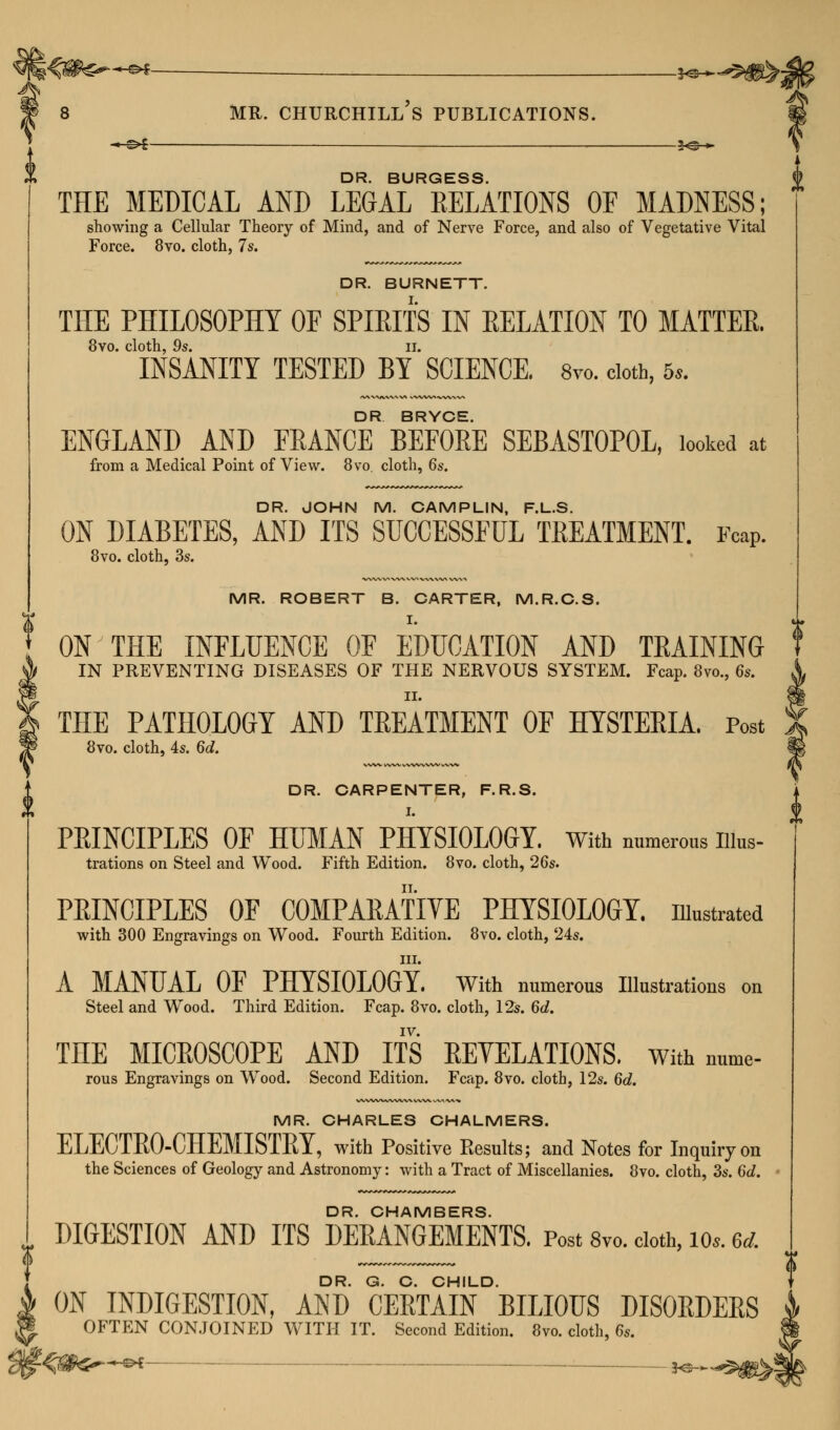 h^ —^4 2^-* DR. BURGESS. THE MEDICAL AND LEGAL RELATIONS OF MADNESS; showing a Cellular Theory of Mind, and of Nerve Force, and also of Vegetative Vital Force. 8vo. cloth, 7s. DR. BURNETT. THE PHILOSOPHY OF SPIRITS IN RELATION TO MATTER. 8vo. cloth, 9s. ii. INSANITY TESTED BY SCIENCE. 8vo. cloth, 5,. DR BRYC* ENGLAND AND FRANCE BEFORE SEBASTOPOL, looked at from a Medical Point of View. 8vo. cloth, 6s. DR. JOHN M. CAMPLIN, F.L.S. ON DIABETES, AND ITS SUCCESSFUL TREATMENT. FcaP. 8vo. cloth, 3s. MR. ROBERT B. CARTER, M.R.C.S. ON THE INFLUENCE OF EDUCATION AND TRAINING IN PREVENTING DISEASES OF THE NERVOUS SYSTEM. Fcap. 8vo., 6s. THE PATHOLOGY AND TREATMENT OF HYSTERIA. Post 8vo. cloth, 4s. 6d. DR. CARPENTER, F.R.S. I. PRINCIPLES OF HUMAN PHYSIOLOGY. With numerous nius- trations on Steel and Wood. Fifth Edition. 8vo. cloth, 26s. PRINCIPLES OF COMPARATIVE PHYSIOLOGY, illustrated with 300 Engravings on Wood. Fourth Edition. 8vo. cloth, 24s. in. A MANUAL OF PHYSIOLOGY. With numerous Illustrations on Steel and Wood. Third Edition. Fcap. 8vo. cloth, 12s. 6d. IV. TnE MICROSCOPE AND ITS REVELATIONS. With nume- rous Engravings on Wrood. Second Edition. Fcap. 8vo. cloth, 12s. 6d. MR. CHARLES CHALMERS. ELECTRO-CHEMISTRY, with Positive Results; and Notes for Inquiry on the Sciences of Geology and Astronomy: with a Tract of Miscellanies. 8vo. cloth, 3s. 6d. DR. CHAMBERS. DIGESTION AND ITS DERANGEMENTS. Post 8vc doth, 10*. «wl DR. G. C. CHILD. ON INDIGESTION, AND CERTAIN BILIOUS DISORDERS OFTEN CONJOINED WITH IT. Second Edition. 8vo. cloth, 6s. 1