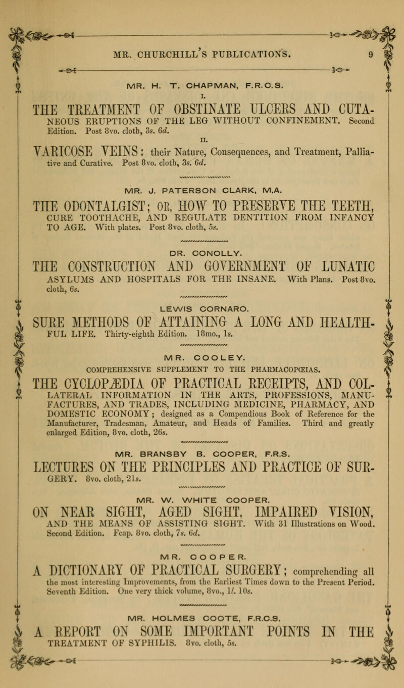 ;<#^**«— mr. Churchill's publications. «z>l — MR. H. T. CHAPMAN, F.R.C.S. I. THE TREATMENT OF OBSTINATE ULCERS AND CTJTA- NEOUS ERUPTIONS OF THE LEG WITHOUT CONFINEMENT. Second Edition. Post 8vo. cloth, 3s. 6d. ii. VARICOSE TEINS I their Nature, Consequences, and Treatment, Pallia- tive and Curative. Post 8vo. cloth, 3s. 6c?. MR. J. PATERSON CLARK, M.A. TEE ODONTALGIST; OR, HOW TO PRESERVE THE TEETH, CURE TOOTHACHE, AND REGULATE DENTITION FROM INFANCY TO AGE. With plates. Post 8vo. cloth, 5s. DR. CONOLLY. THE CONSTRUCTION AND GOVERNMENT OF LUNATIC ASYLUMS AND HOSPITALS FOR THE INSANE. With Plans. Post8vo. cloth, 6s. LEWIS CORNARO. SUEE METHODS OF ATTAINING A LONG AND HEALTH- FUL LIFE. Thirty-eighth Edition. 18mo., Is. MR. COOLEY. COMPREHENSIVE SUPPLEMENT TO THE PHARMACOPOEIAS. THE CYCLOPEDIA OF PRACTICAL RECEIPTS, AND Col- lateral INFORMATION IN THE ARTS, PROFESSIONS, MANU- FACTURES, AND TRADES, INCLUDING MEDICINE, PHARMACY, AND DOMESTIC ECONOMY ; designed as a Compendious Book of Reference for the Manufacturer, Tradesman, Amateur, and Heads of Families. Third and greatly- enlarged Edition, 8vo. cloth, 26s. MR. BRANSBY B. COOPER, F.R.S. LECTURES ON THE PRINCIPLES AND PRACTICE OE SUR- GERY. 8vo. cloth, 21s. MR. W. WHITE COOPER. ON NEAR SIGHT, AGED SIGHT, IMPAIRED VISION, AND THE MEANS OF ASSISTING SIGHT. With 31 Illustrations on Wood. Second Edition. Fcap. 8vo. cloth, 7s. 6d. MR. COOPER. A DICTIONARY OF PRACTICAL SURGERY; comprehending all the most interesting Improvements, from the Earliest Times down to the Present Period. Seventh Edition. One very thick volume, Jivo., 1/. 10*. MR. HOLMES COOTE, F.R.C.S. A REPORT ON SOME IMPORTANT POINTS IN THE TREATMENT OF SYPHILIS. Ovo. cloth, 5s.