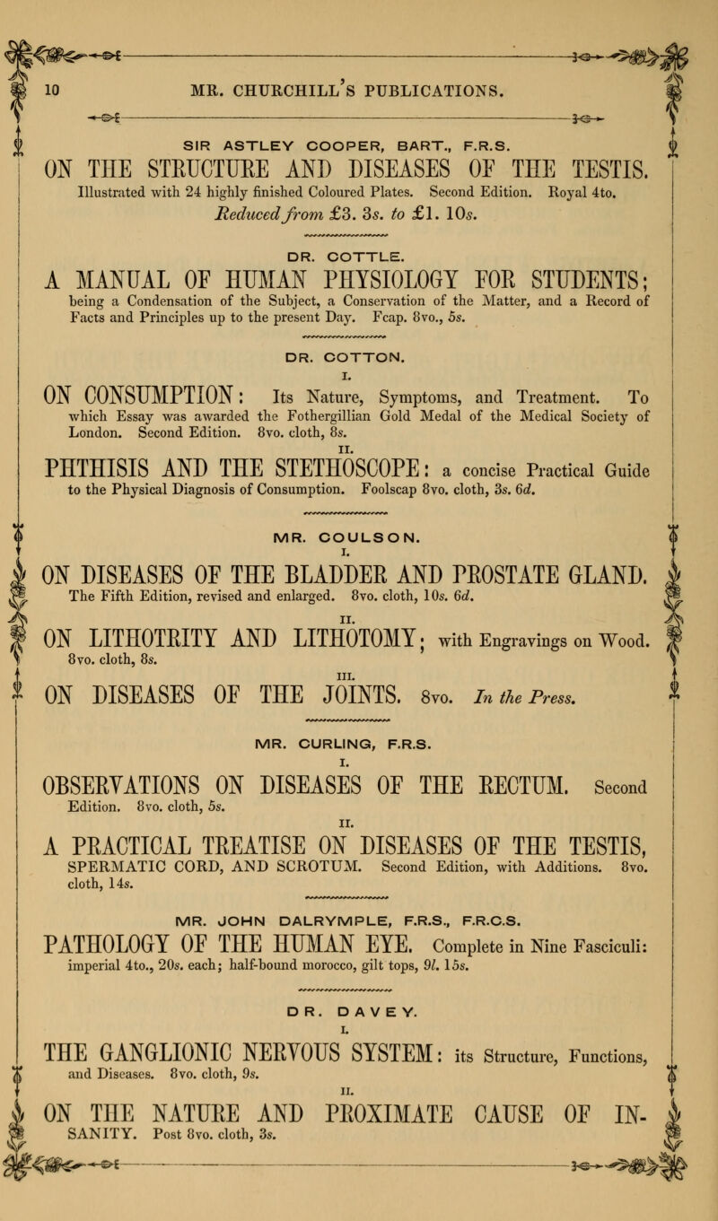 : ^—^>m 9 4& MR. CHURCHILL S PUBLICATIONS. & J--~ SIR ASTLEY COOPER, BART., F.R.S. ON THE STRUCTURE AND DISEASES OF THE TESTIS. Illustrated with 24 highly finished Coloured Plates. Second Edition. Royal 4to. Reduced from £3. 35. to £1. 10s. k DR. COTTLE. A MANUAL OF HUMAN PHYSIOLOGY FOR STUDENTS; being a Condensation of the Subject, a Conservation of the Matter, and a Record of Facts and Principles up to the present Day. Fcap. 8vo., 5s. DR. COTTON. ON CONSUMPTION: Its Nature, Symptoms, and Treatment. To which Essay was awarded the Fothergillian Gold Medal of the Medical Society of London. Second Edition. 8vo. cloth, 8s. PHTHISIS AND THE STETHOSCOPE: a concise Practical Guide to the Physical Diagnosis of Consumption. Foolscap 8vo. cloth, 3s. 6d. MR. COULSON. ON DISEASES OF THE BLADDER AND PROSTATE GLAND. The Fifth Edition, revised and enlarged. 8vo. cloth, 10s. 6d. ON LITHOTRITY AND LITHOTOMY; with Engravings on Wood. S 8vo. cloth, 8s. 1 I III. ON DISEASES OF THE JOINTS. 8vo. In the Press. MR. CURLING, F.R.S. OBSERVATIONS ON DISEASES OF THE RECTUM. Second Edition. 8vo. cloth, 5s. A PRACTICAL TREATISE ON DISEASES OF THE TESTIS, SPERMATIC CORD, AND SCROTUM. Second Edition, with Additions. 8vo. cloth, 14s. MR. JOHN DALRYMPLE, F.R.S., F.R.C.S. PATHOLOGY OF THE HUMAN EYE. Complete in Nine Fasciculi: imperial 4to., 20s. each; half-bound morocco, gilt tops, 91.15s. DR. D A V E Y. I. THE GANGLIONIC NERYOUS SYSTEM: its Structure, Functions, and Diseases. 8vo. cloth, 9s. II. ON TOE NATURE AND PROXIMATE CAUSE OF IN- SANITY. Post 8vo. cloth, 3s. —©* *@—