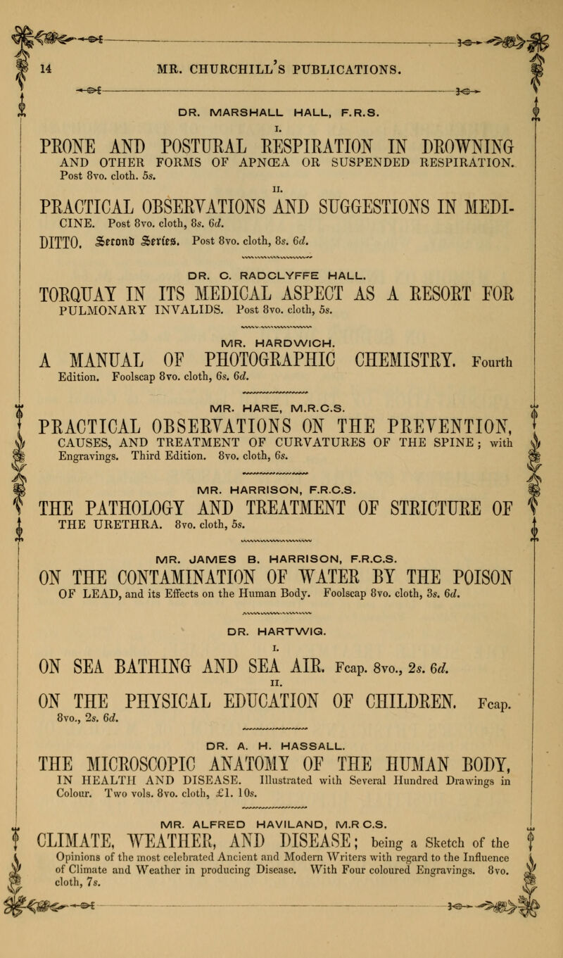 +-&i- *e-^ 14 MR. CHURCHILL S PUBLICATIONS. DR. MARSHALL HALL, F.R.S. I. PRONE AND POSTURAL RESPIRATION IN DROWNING AND OTHER FORMS OF APNCEA OR SUSPENDED RESPIRATION. Post 8vo. cloth. 5s. PRACTICAL OBSERVATIONS AND SUGGESTIONS IN MEDI- CINE. Post 8vo. cloth, 8s. 6d. DITTO. &«on& Sm'ea. Post 8vo. cloth, 8s. 6d. DR. C. RADCLYFFE HALL. TORQUAY IN ITS MEDICAL ASPECT AS A RESORT FOR PULMONARY INVALIDS. Post 8vo. cloth, 5s. MR. HARDWICH. A MANUAL OF PHOTOGRAPHIC CHEMISTRY. Fourth Edition. Foolscap 8vo. cloth, 6s. 6d. MR. HARE, M.R.C.S. PRACTICAL OBSERYATIONS ON THE PREVENTION, CAUSES, AND TREATMENT OF CURVATURES OF THE SPINE ; with Engravings. Third Edition. 8vo. cloth, 6s. MR. HARRISON, F.R.C.S. THE PATHOLOGY AND TREATMENT OF STRICTURE OF THE URETHRA. 8vo. cloth, 5s. MR. JAMES B. HARRISON, F.R.C.S. ON THE CONTAMINATION OF WATER BY THE POISON OF LEAD, and its Effects on the Human Body. Foolscap 8vo. cloth, 3s. 6d. DR. HARTWIG. ON SEA BATHING AND SEA AIR. FcaP. 8vo., 2,. &* II. ON THE PHYSICAL EDUCATION OE CHILDREN. FcaP. 8vo., 2s. 6d. DR. A. H. HASSALL. THE MICROSCOPIC ANATOMY OF THE HUMAN BODY, IN HEALTH AND DISEASE. Illustrated with Several Hundred Drawings in Colour. Two vols. 8vo. cloth, £1. 10s. MR. ALFRED HAVILAND, M.R C.S. CLIMATE, WEATHER, AND DISEASE; being a Sketch of the Opinions of the most celebrated Ancient and Modern Writers with regard to the Influence of Climate and Weather in producing Disease. With Four coloured Engravings. 8vo. cloth, 7s. f -©*