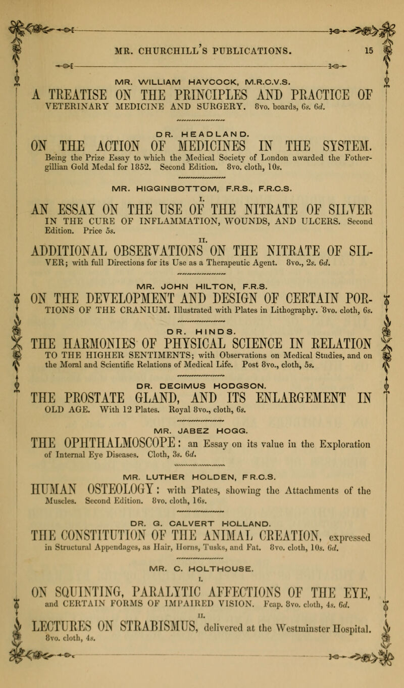 MR. WILLIAM HAYCOCK, M.R.C.V.S. A TREATISE ON THE PRINCIPLES AND PRACTICE OF VETERINARY MEDICINE AND SURGERY. 8vo. boards, Cs. 6rf. ON THE ACTION Of'MEDICINES' IN THE SYSTEM. Being the Prize Essay to which the Medical Society of London awarded the Fother- gillian Gold Medal for 1852. Second Edition. 8vo. cloth, 10s. MR. HIGGINBOTTOM, F.R.S., F.R.C.S. AN ESSAY ON THE USE OF THE NITEATE OF SILVER IN THE CURE OF INFLAMMATION, WOUNDS, AND ULCERS. Second Edition. Price 5s. ADDITIONAL OBSERVATIONS'ON THE NITRATE OF SIL- VER; with full Directions for its Use as a Therapeutic Agent. 8vo., 2s. 6d. MR. JOHN HILTON, F.R.S. ON THE DEVELOPMENT AND DESIGN OF CERTAIN P0R- TIONS OF THE CRANIUM. Illustrated with Plates in Lithography. '8vo. cloth, 6s. THE HARMONIES OF PHYSICAL^SCIENCE IN RELATION TO THE HIGHER SENTIMENTS; with Observations on Medical Studies, and on the Moral and Scientific Relations of Medical Life. Post 8vo., cloth, 5s. DR. DECIMUS HODGSON. THE PROSTATE GLAND, AND ITS ENLARGEMENT IN OLD AGE. With 12 Plates. Royal 8vo., cloth, 6s. MR. JABEZ HOGG. THE OPHTHALMOSCOPE : an Essay on its value in the Exploration of Internal Eye Diseases. Cloth, '3s. 6d. MR. LUTHER HOLDEN, F R.C.S. HTM AN OSTEOLOGY: with Plates, showing the Attachments of the Muscles. Second Edition. 8vo. cloth, 16s. DR. G. CALVERT HOLLAND. THE CONSTITUTION OF THE ANIMAL CREATION, expressed in Structural Appendages, u Hair, Horns, Tusks, and Fat. 8to. cloth, 10*. Sd, MR. C. HOLTHOUSE. I. ON SQUINTING, PARALYTIC AFFECTIONS OF THE EYE, X and CERTAIN FORMS OF IMPAIRED VISION. Fcap. 8vo. cloth, 4s. 6d. i LECTUKES ON STRABISMUSrdeUvered at the Westminster Hospital. 1 Ihro. cloth,