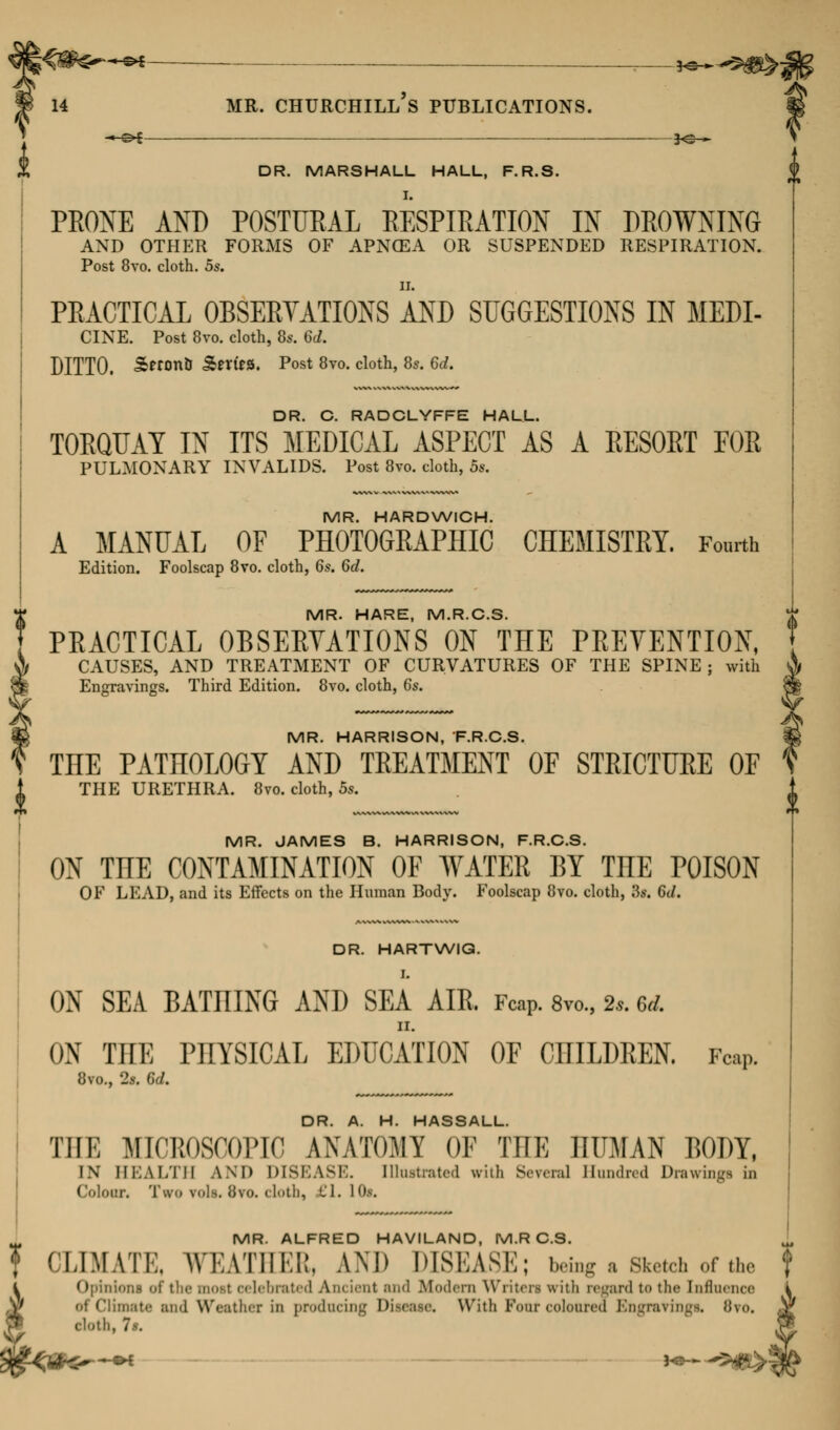 —j^— DR. MARSHALL HALL, F.R.S. PEOXE AND POSTURAL RESPIRATION IN DROWNING AND OTHER FORMS OF APNCEA OR SUSPENDED RESPIRATION. Post 8vo. cloth. 5s. PRACTICAL OBSERVATIONS AND SUGGESTIONS IN MEM- CINE. Post 8vo. cloth, 8s. 6d. DITTO. &eron& Series. Post 8vo. cloth, 8s. 6d. DR. C. RADCLYFFE HALL. TORQUAY IN ITS MEDICAL ASPECT AS A RESORT FOR PULMONARY INVALIDS. Post 8vo. cloth, 5s. MR. HARDWICH. A MANUAL OF PHOTOGRAPHIC CHEMISTRY. Fourth Edition. Foolscap 8vo. cloth, 6s. 6d. MR. HARE, M.R.C.S. PRACTICAL OBSERVATIONS ON THE PREVENTION, CAUSES, AND TREATMENT OF CURVATURES OF THE SPINE; with Engravings. Third Edition. 8vo. cloth, 6s. MR. HARRISON, 'F.R.C.S. THE PATHOLOGY AND TREATMENT OF STRICTURE OF THE URETHRA. 8vo. cloth, 5s. MR. JAMES B. HARRISON, F.R.C.S. ON THE CONTAMINATION OF WATER BY THE POISON OF LEAD, and its Effects on the Human Body. Foolscap 8vo. cloth, 8*. 6d. DR. HARTWIG. I. ON SEA BATniNG AND SEA AIR FcaP. 8m, t*. 64 ON THE PHYSICAL EDUCATION OF CHILDREN. Fop. 8vo., 2>. 6d. DR A H. HASSALL Till; MICBOSOOPIC ANATOMY OF THE HUMAN BODY, IN HEALTH AND DISEASE. Illustrated with Several Hundred Drawings in Colour. Two vols. 8vo. cloth, El, I Of. MR. ALFRED HAVILAND, M.R C.S. ^ f CLIMATE, WEATHER, AND DISEASE; being a Sketch of the Opinions oi lebrated Aim ient and Modern Writen with regard t<» the Influence of Climate and Weather in producing Disease. With Four coloured Engravings, 8?o. cloth, la.